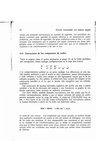 1
88 Grupos funcionales con enlaces simples
tiendo una profunda inconsciencia en cuestión de segundos . Los quirófanos mo-
dernos contienen gran cantidad de equipo eléctrico y, en consecuencia, suelen
prohibirse, por razones de seguridad, los gases explosivos como el éter y el ciclo-
propano. Los compuestos que se emplean con mayor frecuencia son éteres halo-
genados como el 2,2-diclóro-l, l-di f luoroetil metil éter que no es inflamable ni
explosivo a las concentraciones a las que se usa.
4.13 Estructuras de los compuestos de azufre
Tanto el oxígeno como el azufre pertenecen al grupo VI de la Tabla periódica;
por consiguiente, tienen análogas configuraciones en la capa más externa
O 1s2 2s2 2p4
S 1s2 2s2 2p6 3s2 3p4 3d °
y su comportamiento químico es, en parte, análogo . Las diferencias en este sen-
tido pueden atribuirse a que el azufre es más voluminoso, menos electronegativo
y tiene orbitales d vacíos cuya energía es sólo ligeramente mayor que la de los
orbitales ocupados 3p . (En cambio, el orbital más bajo vacante del oxígeno en los
compuestos sencillos es el 3s, que es mucho más energético que los orbitales
ocupados.)
Las estructuras de muchos derivados orgánicos del azufre son más o menos
paralelas a las de los derivados del oxígeno y con frecuencia en grados de oxi-
dación superiores, como veremos en capítulos posteriores .
Los tioles (RSH), también llamados mercaptanos, son más ácidos que los al-
coholes correspondientes, debido a que el mayor volumen del átomo de azufre
permite acomodar mejor la carga del anión ; el etanotiol (CH 3CH2SH) tiene un
pKQ = 10,5 frente al de 15,9 del etanol (CH 3CH2OH). Los mercapturos sódicos
se forman fácilmente a partir de los tioles con hidróxido sódico .
RSH + Na+OH - -+ RS-Na+ + H2O
EL OLOR DE LOS TIOLES . Los estudiantes que hayan cursado ya análisis inorgá-
nico cualitativo recordarán sin vacilar el olor del sulfuro de hidrógeno . Los olores
de los tioles son similares. El olor desagradable que asociamos al gas natural
es en realidad el del t-butilmercaptano que se añade en pequeñísima cantidad
para que el olfato humano actúe como eficaz detector de fugas . Las mofetas pul-
verizan sobre sus «víctimas» una mezcla de tioles que actúan como mecanismo
de defensa.
 
