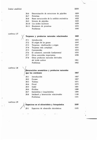 Indice analítico XXV
26.6 Determinación de estructuras de péptidos 1009
26.7 Proteínas 1016
26.8 Bases estructurales de la catálisis enzimática 1022
26.9 Síntesis de péptidos 1025
26.10 Los ácidos nucleicos 1029
26.11 Biosíntesis de proteínas 1035
Problemas 1040
CAPÍTULO 27
Terpenos y productos naturales relacionados 1045
27.1 Introducción 1045
27.2 El origen de las grasas 1045
27.3 Terpenos: clasificación y origen 1047
27.4 Terpenos más complejos 1051
27.5 Carotenoides 1053
27.6 El colesterol, esteroide fundamental 1055
27.7 Otros esteroides importantes 1058
27.8 Otros productos naturales derivados
del ácido acético 1061
Problemas 1062
CAPÍTULO 28
CAPÍTULO 29
Heterociclos aromáticos y productos naturales
e los contienen 1067
28 .1
28 .2
28 .3
28 .4
28.5
28 .6
28 .7
28 .8
Introducción 1067
Furano 1067
Tiofeno 1071
Pirrol 1073
Indol 1081
Piridina 1088
Quinoleína e isoquinoleína 1094
Imidazol y heterociclos relacionados 1100
Problemas 1101
Espectros en el ultravioleta y fotoquímica 1105
29.1 Espectros de absorción electrónicos 1105
 