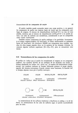Nomenclatura de los compuestos de azufre 89
El azufre también puede acomodar mejor una carga positiva, y, en general,
los compuestos de azufre son mejores bases de Lewis que los compuestos aná-
logos de oxígeno. El cloruro de trimetilsulfonio [(CH 3)3S+Cl - ] es una sal muy
estable, mientras que el cloruro de trimetiloxonio [(CH3)3O+Cl- ] no puede ais-
larse. Las sales de sulfonio son tetraédricas, considerando el par no compartido
como cuarto sustituyente .
También existen compuestos de azufre análogos a los peróxidos. Inversamen-
te al enlace oxígeno-oxígeno (35 kcal/mol), el enlace azufre-azufre es realmente
fuerte (65 kcal/mol) . Los disulfuros (RSSR) son compuestos muy estables ; mu-
chos de ellos juegan papeles clave en la química de los sistemas vivientes . Se
conocen algunos sulfuros superiores [R-(S)ñR], pero se encuentran rara-
mente.
4.14 Nomenclatura de los compuestos de azufre
El prefijo tio- indica que el azufre ha reemplazado al oxígeno en un compuesto
orgánico . Los nombres IUPAC de los análogos de los alcoholes con azufre, se
forman añadiendo los sufijos -tiol, -ditiol, etc ., al nombre del hidrocarburo funda-
mental. Los nombres comunes se forman indicando primero el grupo alquilo,
seguido del término mercaptano. Cuando existen otras funciones, la función tiol
se designa algunas veces por el prefijo mercapto- .
CH3OH CH3SH HOCH2CH 2OH HSCH2CH2SH
Metanol Metanotiol 1,2-Etanodiol 1,2-Etanoditiol
(Alcohol metílico) (Metil mercaptano) (Etilenglicol)
t ~ C Y'" HSCH2CH2OH
Ciclohexanol Ciclohexanotiol 2-Mercaptoetanol
(Alcohol ciclohLxílico) (Cliclohexil mercaptano)
La nomenclatura de los sulfuros (tioéteres) y disulfuros es análoga a. la de los
éteres . La nomenclatura de las sales de sulfonio sigue el patrón acostumbrado
para las sales .
 
