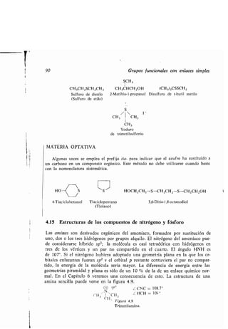 90 Grupos funcionales con enlaces simples
SCH 3
1
CH 3CH2SCH2CH3 CH3CHCH2OH (CH3)3CSSCH 3
Sulfuro de dietilo 2-Metiltio-1-propanol Disulfuro de t-butil metilo
(Sulfuro de etilo)
S
/  I -
CH 3 CH3
CH 3
Yoduro
de trimetilsulfonio
MATERIA OPTATIVA
Algunas veces se emplea el prefijo tia- para indicar que el azufre ha sustituido a
un carbono en un compuesto orgánico . Este método no debe utilizarse cuando baste
con la nomenclatura sistemática .
4-Tiaciclohexanol
L J HOCH2CH2 -S-CH2CH 2-S-CH2CH2OH
Tiaciclopentano 3,6-Ditia-1,8-octanodiol
(Tiolano)
4.15 Estructuras de los compuestos de nitrógeno y fósforo
Las aminas son derivados orgánicos del amoníaco, formados por sustitución de
uno, dos o los tres hidrógenos por grupos alquilo . El nitrógeno del amoníaco pue-
de considerarse híbrido sp 3 ; la molécula es casi tetraédrica con hidrógenos en
tres de los vértices y un par no compartido en el cuarto. El ángulo HNH es
de 107° . Si el nitrógeno hubiera adoptado una geometría plana en la que los or-
bitales enlazantes fueran sp2 v el orbital p restante contuviera el par no compar-
tido, la energía de la molécula sería mayor . La diferencia de energía entre las
geometrías piramidal y plana es sólo de un 10 % de la de un enlace químico nor-
mal . En el Capítulo 6 veremos una consecuencia de esto . La estructura de una
amina sencilla puede verse en la figura 4 .9.
,rP ;
/ CNC = 108 .7'
(H H 'C"3 Z HCH = 105 °
3
r i
3
Figura 4 .9
Trimetilamina.
 