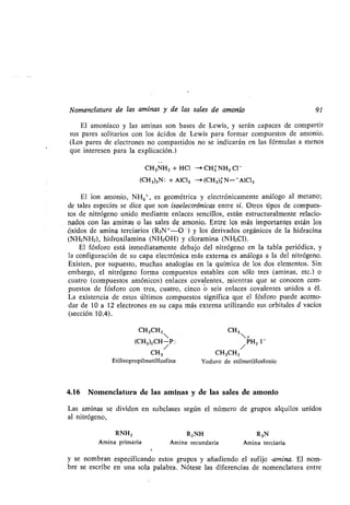 Nomenclatura de las aminas y de las sales de amonio 91
El amoníaco y las aminas son bases de Lewis, y serán capaces de compartir
sus pares solitarios con los ácidos de Lewis para formar compuestos de amonio .
(Los pares de electrones no compartidos no se indicarán en las fórmulas a menos
que interesen para la explicación.)
CH 3NH2 + HCl - CH3NH3 C1 -
(CH 3)3N : + A1C13 -> (CH3)3 N--A1C13
El ion amonio, NH4+, es geométrica y electrónicamente análogo al metano ;
de tales especies se dice que son isoelectrónicas entre sí. Otros tipos de compues-
tos de nitrógeno unido mediante enlaces sencillos, están estructuralmente relacio-
nados con las aminas o las sales de amonio. Entre los más importantes están los
óxidos de amina terciarios (R3N+-O - ) y los derivados orgánicos de la hidracina
(NH2NH2), hidroxilamina (NH2OH) y cloramina (NH2C1).
El fósforo está inmediatamente debajo del nitrógeno en la tabla periódica, y
la configuración de su capa electrónica más externa es análoga a la del nitrógeno .
Existen, por supuesto, muchas analogías en la química de los dos elementos . Sin
embargo, el nitrógeno forma compuestos estables con sólo tres (aminas, etc .) o
cuatro (compuestos amónicos) enlaces covalentes, mientras que se conocen com-
puestos de fósforo con tres, cuatro, cinco o seis enlaces covalentes unidos a él .
La existencia de estos últimos compuestos significa que el fósforo puede acomo-
dar de 10 a 12 electrones en su capa más externa utilizando sus orbitales d vacíos
(sección 10.4) .
CH 3 CH3CH2
Etilisopropilmetilfosfina Yoduro de etilmetilfosfonio
4.16 Nomenclatura de las aminas y de las sales de amonio
Las aminas se dividen en subclases según el número de grupos alquilos unidos
al nitrógeno,
RNH2 R 2NH R3N
Amina primaria Amina secundaria Amina terciaria
y se nombran especificando estos grupos y añadiendo el sufijo -amina. El nom-
bre se escribe en una sola palabra . Nótese las diferencias de nomenclatura entre
CH3CH 2 CH3
 +
(CH3)2 CH-P : PH2 1 -
/ /
 