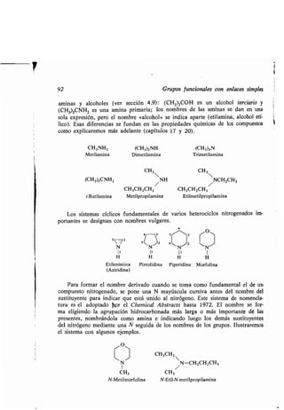 92 Grupos funcionales con enlaces simples
aminas y alcoholes (ver sección 4 .9): (CH3)3COH es un alcohol terciario y
(CH3)3CNH2 es una amina primaria ; los nombres de las aminas se dan en una
sola expresión, pero el nombre «alcohol» se indica aparte (etilamina, alcohol etí-
lico). Esas diferencias se fundan en las propiedades químicas de los compuestos
como explicaremos más adelante (capítulos 17 y 20) .
CH3NH2 (CH3)2NH (CH3)3N
Metilamina Dimetilamina Trimetilamina
CH3 CH3
(CH3)3CNH2 NH NCH2CH3
/ /
CH 3CH2CH2 CH3CH2CH3
t-Butilamina Metilpropilamina Etilmetilpropilamina
Los sistemas cíclicos fundamentales de varios heterociclos nitrogenados im-
portantes se designan con nombres vulgares .
a
S /O4
3 5/^3

3N/2 N
6N/2
~N/
1' 1' I 1
H H H H
Etilenimina Pirrolidina Piperidina Morfolina
(Aziridina)
Para formar el nombre derivado cuando se toma como fundamental el de un
compuesto nitrogenado, se pone una N mayúscula cursiva antes del nombre del
sustituyente para indicar que está unido al nitrógeno . Este sistema de nomencla-
tura es el adoptado kor el Chemical Abstracts hasta 1972 . El nombre se for-
ma eligiendo la agrupación hidrocarbonada más larga o más importante de las
presentes, nombrándola como amina e indicando luego los demás sustituyentes
del nitrógeno mediante una N seguida de los nombres de los grupos . Ilustraremos
el sistema con algunos ejemplos.
/O~
CH 3CH2
 N / ~N-CH2CH2CH3
CH3 CH3
N-Metilmorfolina N-Etil-N-metilpropilamina
 