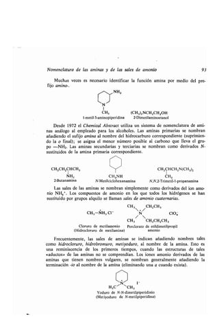 Nomenclatura de las aminas y de las sales de amonio 93
Muchas veces es necesario identificar la función amina por medio del pre-
fijo amino-.
,,-,,NH 2
N~
1
CH3 (CH3)2NCH2CH2OH
1-metil-3-aminopiperidina 2-Dimetilaminoetanol
Desde 1972 el Chemical Abstract utiliza un sistema de nomenclatura de ami-
nas análogo al empleado para los alcoholes . Las aminas primarias se nombran
añadiendo el sufijo amina al nombre del hidrocarburo correspondiente (suprimien-
do la o final) ; se asigna el menor número posible al carbono que lleva el gru-
po -NH2 . Las aminas secundarias y terciarias se nombran como derivados N-
sustituidos de la amina primaria correspondiente .
/
CH3CH2CHCH3 CH3CHCH2N(CH3)2
NH2 CH3NH CH3
2-Butanamina N-Metilciclohexanamina N,N,2-Trimetil-l-propanamina
Las sales de las aminas se nombran simplemente como derivados del ion amo-
nio NH4 + . Los compuestos de amonio en los que todos los hidrógenos se han
sustituido por grupos alquilo se llaman sales de amonio cuaternarias.
CH3 +/ CH 2CH 3
+
CH3-NH 3 C1- N C104
/ 
CH3 CH2CH2CH3
Cloruro de metilamonio Perclorato de etildimetilpropil
(Hidrocloruro de metilamina) amonio
Frecuentemente, las sales de aminas se indican añadiendo nombres tales
como hidrocloruro, hidrobromuro, metiyoduro, al nombre de la amina . Esto es
una reminiscencia de los primeros tiempos, cuando las estructuras de tales
«aductos» de las aminas no se comprendían . Los iones amonio derivados de las
aminas que tienen nombres vulgares, se nombran generalmente añadiendo la
terminación -io al nombre de la amina (eliminando una a cuando exista) .
1-
H3C~ CH3
Yoduro de N-N-dimetilpiperidinio
(Metiyoduro de N-metilpiperidina)
 