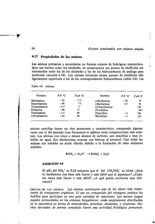94 Grupos funcionales con enlaces simples
4.17 Propiedades de las aminas
Las aminas primarias y secundarias no forman enlaces de hidrógeno intermolecu-
lares tan fuertes como los alcoholes, en consecuencia sus puntos de ebullición son
intermedios entre los de los alcoholes y los de los hidrocarburos de análogo peso
molecular (sección 4.18) . Las aminas terciarias tienen puntos de ebullición sólo
ligeramente superiores a los de los correspondientes hidrocarburos (tabla 4 .6). Las
Tabla 4.6 Aminas
aminas sencillas tienen un olor penetrante y característico, comparado algunas
veces con el del pescado (con frecuencia se aplican otras comparaciones más exac-
tas). Las aminas con cinco o menos átomos de carbono, son miscibles o muy so-
lubles en agua. Sus disoluciones acuosas son básicas al tornasol . Casi todas las
aminas son solubles en ácido diluido debido a la formación de sales amónicas
solubles.
RNH2 + H3O+ -* RNH3 + H2O
EJERCICIO 4.4
El pKa del NH4+ es 9,24 mientras que el del CH3NH3+ es 10,64 . ¿Será
la metilamina una base más fuerte o más débil que el amoníaco? ¿Cuán-
tas veces más fuerte o más débil? ¿A qué puede atribuirse esta dife-
rencia?
EMPLEO DE LAS AMINAS . Las aminas constituyen una de las clases más impor-
tantes de compuestos orgánicos. El par no compartido del nitrógeno amínico las
habilita para participar en una gran variedad de reacciones. Las aminas juegan
papeles primordiales en los sistemas bioquímicos ; están ampliamente distribuidas
en la naturaleza en forma de aminoácidos, proteínas, alcaloides, y vitaminas. Mu-
chos derivados de aminas complejas tienen una actividad fisiológica pronuncia-
Nombre P.F. °C P.eb. °C Nombre P.F. °C P.eb. °C
Metilamina -92 -7.5 n-Butilamina -50 78
Dimetilamina -96 7.5 t-Butilamina -67 46
Trimetilamina -117 3 Cicloexilamina 134
Etilamina -80 17 Pirrolidina 88,5
Trietilamina -115 89 Piperidina -9 106
n-Propilamina -83 49 Morfolina -5 129
 