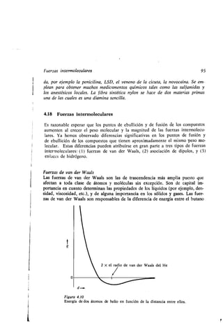 Fuerzas intermoleculares 95
da, por ejemplo la penicilina, LSD, el veneno de la cicuta, la novocaína . Se em-
plean para obtener muchos medicamentos químicos tales como las sulfamidas y
los anestésicos locales. La fibra sintética nylon se hace de dos materias primas
una de las cuales es una diamina sencilla.
4.18 Fuerzas intermoleculares
Es razonable esperar que los puntos de ebullición y de fusión de los compuestos
aumenten al crecer el peso molecular y la magnitud de las fuerzas intermolecu-
lares . Ya hemos observado diferencias significativas en los puntos de fusión y
de ebullición de los compuestos que tienen aproximadamente el mismo peso mo-
lecular. Estas diferencias pueden atribuirse en gran parte a tres tipos de fuerzas
intermoleculares : (1) fuerzas de van der Waals, (2) asociación de dipolos, y (3)
enlaces de hidrógeno .
Fuerzas de van der Waals
Las fuerzas de van der Waals son las de trascendencia más amplia puesto que
afectan a toda clase de átomos y moléculas sin excepción . Son de capital im-
portancia en cuanto determinan las propiedades de los líquidos (por ejemplo, den-
sidad, viscosidad, etc .), y de alguna importancia en los sólidos y gases . Las fuer-
zas de van der Waals son responsables de la diferencia de energía entre el butano
t
E
0
d-.
Figura 4.10
Energía dedos átomos de helio en función de la distancia entre ellos .
2 X el radio de van der Waals del He
 