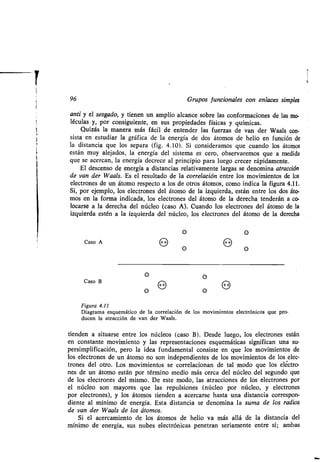 96 Grupos funcionales con enlaces simples
anti y el sesgado, y tienen un amplio alcance sobre las conformaciones de las mo-
léculas y, por consiguiente, en sus propiedades físicas y químicas .
Quizás la manera más fácil de entender las fuerzas de van der Waals con-
sista en estudiar la gráfica de la energía de dos átomos de helio en función de
la distancia que los separa (fig . 4.10). Si consideramos que cuando los átomos
están muy alejados, la energía del sistema es cero, observaremos que a medida
que se acercan, la energía decrece al principio para luego crecer rápidamente .
El descenso de energía a distancias relativamente largas se denomina atracción
de van der Waals. Es el resultado de la correlación entre los movimientos de los
electrones de un átomo respecto a los de otros átomos, como indica la figura 4.11.
Si, por ejemplo, los electrones del átomo de la izquierda, están entre los dos áto-
mos en la forma indicada, los electrones del átomo de la derecha tenderán a co-
locarse a la derecha del núcleo (caso A) . Cuando los electrones del átomo de la
izquierda estén a la izquierda del núcleo, los electrones del átomo de la derecha
Figura 4 .11
Diagrama esquemático de la correlación de los movimientos electrónicos que pro-
ducen la atracción de van der Waals.
tienden a situarse entre los núcleos (caso B) . Desde luego, los electrones están
en constante movimiento y las representaciones esquemáticas significan una su-
persimplificación, pero la idea fundamental consiste en que los movimientos de
los electrones de un átomo no son independientes de los movimientos de los elec-
trones del otro . Los movimientos se correlacionan de tal modo que los electro-
nes de un átomo están por término medio más cerca del núcleo del segundo que
de los electrones del mismo. De este modo, las atracciones de los electrones por
el núcleo son mayores que las repulsiones (núcleo por núcleo, y electrones
por electrones), y los átomos tienden a acercarse hasta una distancia correspon-
diente al mínimo de energía . Esta distancia se denomina la suma de los radios
de van der Waals de los átomos.
Si el acercamiento de los átomos de helio va más allá de la distancia del
.mínimo de energía, sus nubes electrónicas penetran seriamente entre sí ; ambas
Caso A 8
e
O
e
e
Caso B
e
O ++
e
O
 