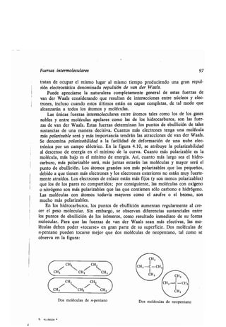 Fuerzas intermoleculares 97
tratan de ocupar el mismo lugar al mismo tiempo produciendo una gran repul-
sión electrostática denominada repulsión de van der Waals .
Puede apreciarse la naturaleza completamente general de estas fuerzas de
van der Waals considerando que resultan de interacciones entre núcleos y elec-
trones, incluso cuando estos últimos están en capas completas, de tal modo que
alcanzarán a todos los átomos y moléculas .
Las únicas fuerzas intermoleculares entre átomos tales como los de los gases
nobles y entre moléculas apolares como las de los hidrocarburos, son las fuer-
zas de van der Waals . Estas fuerzas determinan los puntos de ebullición de tales
sustancias de una manera decisiva. Cuantos más electrones tenga una molécula
más polarizable será y más importancia tendrán las atracciones de van der Waals .
Se denomina polarizabilidad a la facilidad de deformación de una nube elec-
trónica por un campo eléctrico . En la figura 4 .10, se atribuye la polarizabilidad
al descenso de energía en el mínimo de la curva. Cuanto más polarizable es la
molécula, más bajo es el mínimo de energía . Así, cuanto más largo sea el hidro-
carburo, más polarizable será, más juntas estarán las moléculas y mayor será el
punto de ebullición . Los átomos grandes son más polarizables que los pequeños,
debido a que tienen más electrones y los electrones exteriores no están muy fuerte-
mente atraídos . Los electrones de enlace están más fijos (y son menos polarizables)
que los de los pares no compartidos; por consiguiente, las moléculas con oxígeno
o nitrógeno son más polarizables que las que contienen sólo carbono e hidrógeno .
Las moléculas con átomos todavía mayores como el azufre o el bromo, son
mucho más polarizables .
En los hidrocarburos, los puntos de ebullición aumentan regularmente al cre-
cer el peso molecular. Sin embargo, se observan diferencias sustanciales entre
los puntos de ebullición de los isómeros, como resultado inmediato de su forma
molecular . Para que las fuerzas de van der Waals sean más efectivas, las mo-
léculas deben poder «tocarse» en gran parte de su superficie . Dos moléculas de
n-pentano pueden tocarse mejor que dos moléculas de neopentano, tal como se
observa en la figura :
l-,
CH2 CH2
 --l 
CH3 CH2 CH3
CH2 CH 2
CH~ CH2/ CH3
Dos moléculas de n-pentano
5. ALLINGER r
Dos moléculas de neopentano
 