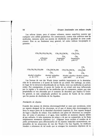 98 Grupos funcionales con enlaces simples i
Las esferas tienen, para el mismo volumen, menor superficie exterior que
cualquier otro sólido geométrico . En consecuencia, cuanto más esféricas sean las
moléculas, menores serán sus puntos de ebullición (en igualdad de otras condi-
ciones) . Éste es un fenómeno muy general, tal como indican los ejemplos si-
guientes:
CH3
CH3CH2CH2CH2CH3 CH3CH2CHCH3 CH3CCH3
I I
CH3 CH3
n-Pentano Isopentano Neopentano
p. eb.36°C p. eb.28°C p .eb.9,5°
CH3CH2CH2CH 2OH CH3CHCH2OH
1
CH3
Alcohol n-butílico Alcohol isobutílico
p. eb. 117°C p. eb. 107°C
CH3
CH3CH2CHCH3 CH3COH
OH CH3
Alcohol s-butílico Alcohol t-butílico
p.eb. 100°C p. eb.85°C
Las fuerzas de van der Waals tienen también importancia en la determina-
ción de la estructura y el punto de fusión de un cristal . Sin embargo, un cristal,
en lugar de la estructura desordenada de un fluido, tiene sus moléculas en perfecto
orden. Por consiguiente, el punto de fusión de un cristal está muy influenciado
por la rigidez y la simetría de las moléculas que lo componen, puesto que estas
propiedades se ven afectadas por el aumento de desorden que implica la fusión .
En general, es más complicado predecir los puntos de fusión de los cristales
que los puntos de ebullición de los líquidos .
Asociación de dipolos
Cuando dos átomos de distinta electronegatividad se unen por covalencia, existe
un reparto desigual de los electrones, en el que el átomo más electronegativo se
lleva la mayor parte de la densidad electrónica (capítulo 2) . Este reparto desigual
da lugar a dipolos de enlace . Una molécula con pares de electrones no comparti-
dos, tal como el amoníaco o el agua, tiene también un momento dipolar debido
al par solitario . A tales momentos de enlace o de par no compartido, se les llama
simplemente momentos dipolares (p.) . (Algunas veces reciben el nombre de di-
polos permanentes para diferenciarlos de los dipolos inducidos momentáneos, res-
ponsables de las atracciones de van der Waals .) En fase líquida, las moléculas
tienden a orientarse de tal modo que se atraigan los momentos dipolares de las
 
