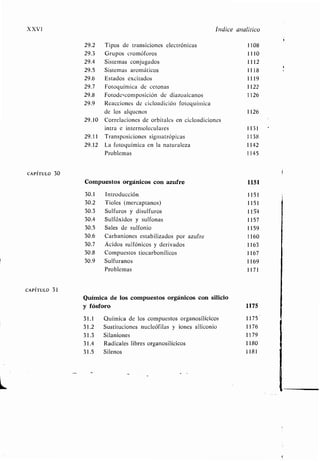 XXVI Índice analítico
29.2 Tipos de transiciones electrónicas 1108
29 .3 Grupos cromóforos 1110
29 .4 Sistemas conjugados 1112
29 .5 Sistemas aromáticos 1118
29 .6 Estados excitados 1119
29 .7 Fotoquímica de cetonas 1122
29 .8 Fotodescomposición de diazoalcanos 1126
29 .9 Reacciones de cicloadición fotoquímica
de los alquenos 1126
29.10 Correlaciones de orbitales en cicloadiciones
intra e intermoleculares 1131
29.11 Transposiciones sigmatrópicas 1138
29.12 La fotoquímica en la naturaleza 1142
Problemas 1145
CAPÍTULO 30
Compuestos orgánicos con azufre 1151
30.1 Introducción 1151
30 .2 Tioles (mercaptanos) 1151
30 .3 Sulfuros y disulfuros 1154
30 .4 Sulfóxidos y sulfonas 1157
30 .5 Sales de sulfonio 1159
30.6 Carbaniones estabilizados por azufre 1160
30.7 Ácidos sulfónicos y derivados 1163
30.8 Compuestos tiocarbonílicos 1167
30.9 Sulfuranos 1169
Problemas 1171
CAPÍTULO 31
Química de los compuestos orgánicos con silicio
y fósforo 1175
31 .1 Química de los compuestos organosilícicos 1175
31 .2 Sustituciones nucleófilas y iones silicomo 1176
31 .3 Silaniones 1179
31 .4 Radicales libres organosilícicos 1180
31 .5 Silenos 1181
 