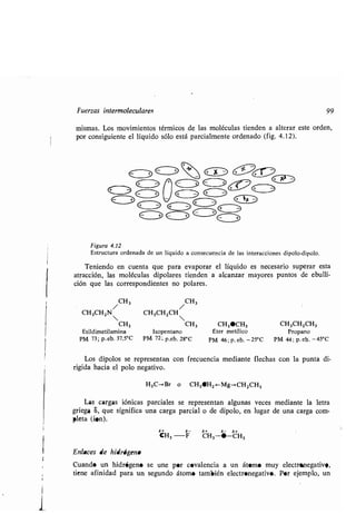 Fuerzas intermolecularec
/ CH3
CH3CH2N
CH3
Etildimetilamina
PM 73-p. eb. 37,5°C
mismas. Los movimientos térmicos de las moléculas tienden a alterar este orden,
por consiguiente el líquido sólo está parcialmente ordenado (fig . 4.12) .
Figura 4 .12
Estructura ordenada de un líquido a consecuencia de las interacciones dipolo-dipolo.
Teniendo en cuenta que para evaporar el líquido es necesario superar esta
atracción, las moléculas dipolares tienden a alcanzar mayores puntos de ebulli-
cion que las correspondientes no polares .
CH3
CH3CH2CH
CH3 CH3•CH3 CH3CH2CH3
Isopentano pter metílico Propano
PM 72 ; p,eb. 28°C PM 46 ; p . eb. -25°C PM 44 ; p. eb. -45°C
Los dipolos se representan con frecuencia mediante flechas con la punta di-
rigida hacia el polo negativo .
H3C-->Br o CH3SH2 .-Mg-.CH2CH3
Las cargas iónicas parciales se representan algunas veces mediante la letra
griega S, que significa una carga parcial o de dipolo, en lugar de una carga com-
pleta (¡en).
a+ a- a+ a- a+
CH3 -F CH3 -•-CH3
Enlaces de hidrógeno
Cuando un hidrógeno se une por covalencia a un átomo muy electronegative,
tiene afinidad para un segundo átomo también electronegativo . Por ejemplo, un
99
 
