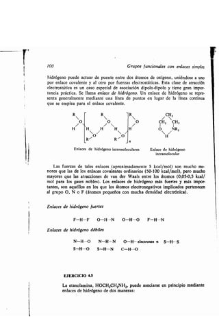 100 Grupos funcionales con enlaces simples
hidrógeno puede actuar de puente entre dos átomos de oxígeno, uniéndose a uno
por enlace covalente y al otro por fuerzas electrostáticas . Esta clase de atracción
electrostática es un caso especial de asociación dipolo-dipolo y tiene gran impor-
tancia práctica . Se llama enlace de hidrógeno. Un enlace de hidrógeno se repre-
senta generalmente mediante una línea de puntos en lugar de la línea continua
que se emplea para el enlace covalente .
Enlaces de hidrógeno intermoleculares Enlace de hidrógeno
intramolecular
Las fuerzas de tales enlaces (aproximadamente 5 kcal/mol) son mucho me-
nores que las de los enlaces covalentes ordinarios (50-100 kcal/mol), pero mucho
mayores que las atracciones de van der Waals entre los átomos (0,05-0,5 kcal/
mol para los gases nobles) . Los enlaces de hidrógeno más fuertes y más impor-
tantes, son aquéllos en los que los átomos electronegativos implicados pertenecen
al grupo O, N o F (átomos pequeños con mucha densidad electrónica) .
Enlaces de hidrógeno fuertes
F-H---F O-H---N O-H---O F-H---N
Enlaces de hidrógeno débiles
N-H---O N-H---N 0-H--. electrones a S-H---S
S-H---O S-H---N C-H---O
EJERCICIO 4.5
R - R  /CH2
O /O CHZ CHZ
H H H H O NRZ
O O H
R--' R "
n
La etanolamina, HOCH 2CHZNH2, puede asociarse en principio mediante
enlaces de hidrógeno de dos maneras:
 