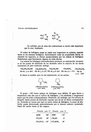 Fuerzas intermoleculares 101
H2C "OH H2C' O•H
H2C-
'
H2C'Ñz
En realidad, una de estas dos ordenaciones es mucho más importante
que la otra. Explicarlo.
El enlace de hidrógeno juega un papel muy importante en química, especial-
mente en los sistemas biológicos . Esencialmente todas las propiedades físicas, in-
cluyendo los espectros, se alteran sustancialmente por los enlaces de hidrógeno.
Examinemos aquí brevemente algunos de estos efectos .
Los enlaces de hidrógeno intermoleculares producen un espectacular incremen-
to en los puntos de ebullición de los alcoholes sobre la mayoría de los demás
compuestos de peso molecular análogo.
n~CH3 QH CH3
2-Metilpirrolidina N-Metilpirrolidina
p.eb .100°C p.eb.79°C
El grupo =SI-1 forma enlaces de hidrógeno muy débiles . El agua hierve a
temperatura más alta que el sulfuro de hidrógeno, y los alcoholes a temperatura
mayor que los tioles correspondientes. Obsérvese, sin embargo, que los sulfuros de
dialquilo tienen puntos de ebullición mayores que los de los éteres correspondien-
tes. Teniendo en cuenta que aquí no existe enlace de hidrógeno, el punto de ebu-
llición queda determinado primordialmente por el número atómico (polarizabi-
lidad) del azufre frente al del oxígeno .
Fórmula p.eb. °C Fórmula p.eb. °C
HOH 100° HSH -62°
CH3OH 660 CH3SH 6°
CH3OCH3 -24° CH3SCH3 380
CH,CH2CH2OH CH3OCH2CH3 CH3CH2OH CH3OCH3 CH3CH2CH3
PM 60; p.eb. 98°C PM 60 ; p eb. 8°C PM 46 ; p.eb.78°C PM 46;p.eb. -'>5°C pM 44;
El efecto es notable, pero no tan espectacular, en las aminas .
p
l
eb. -45°C
 