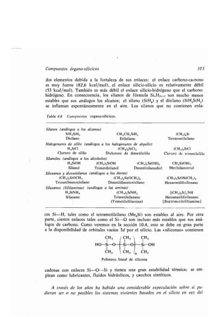 Compuestos órgano-silícicos 103
dos elementos debida a la fortaleza de sus enlaces : el enlace carbono-carbono
es muy fuerte (82,6 kcal/mol), el enlace silicio-silicio es relativamente débil
(53 kcal/mol). También es más débil el enlace silicio-hidrógeno que el carbono-
hidrógeno. En consecuencia, los silanos de fórmula S1„ H2n+2 son mucho menos
estables que sus análogos los alcanos ; el silano (SiH4) y el disilano (SiH 3SiH3)
se inflaman espontáneamente en el aire . Los silanos que no contienen enla-
Tabla 4.8 Compuestos organo-silícicos.
Silanos (análogos a los alcanos)
SiH3SiH3 CH 3CH 2SiH3
Disilano Etilsilano
Halogenuros de sililo (análogos a los halogenuros de alquilo)
H3SiCl (CH3)2SiCl2
Cloruro de sililo Dicloruro de dimetilsililo
Silanoles (análogos a los alcoholes)
H3SiOH
Silanol
Siloxanos y alcoxisilanos
(CH3)3SiOCH3
Trimetilmetoxisilano
Silazanos (Sililaminas)
H3SiNH2
Silazano
(CH3)3SiOH
Trimetilsilanol
(análogos a los éteres)
(CH3)2Si(OCH 3)2
Dimetildimetoxisilano
a las aminas)
(CH3)3SiNH2
Trimetilsilazano
(Trimetilsililamina)
(análogas
(CH 3)2 Si(OH) 2
Dimetilsilanodiol
ces Si-H, tales como el tetrametilsilano (Me 4Si) son estables al aire . Por otra
parte, ciertos enlaces tales como el Si-O son incluso más estables que sus aná-
logos de carbono . Como veremos en la sección 10 .4, esto se debe en gran parte
a la disponibilidad"de orbitales vacíos 3d por el silicio . Las «siliconas» contienen
Polímero lineal de silicona
cadenas con enlaces Si-O-Si y tienen una gran estabilidad térmica ; se em-
plean como lubricantes, fluidos hidráulicos, y cauchos sintéticos .
A través de los años ha habido una considerable especulación sobre si pu-
dieran ser o no posibles los sistemas vivientes basados en el silicio en vez del
(CH3),Si
Tetrametilsilano
(CH3)3SiCI
Cloruro de trimetilsililo
CH3Si(OH)3
Metilsilanotriol
(CH3)3SiOS1(CH3)3
Hexametildisiloxano
[(CH3)3Si] 2NH
Hexametildisilazano
[Bis(trimetilsilil)amina]
CH3 CH3 ' CH3I
HO-Si-O Si-O Si-OH
I I I
CH3
CHI
, n CH3
 