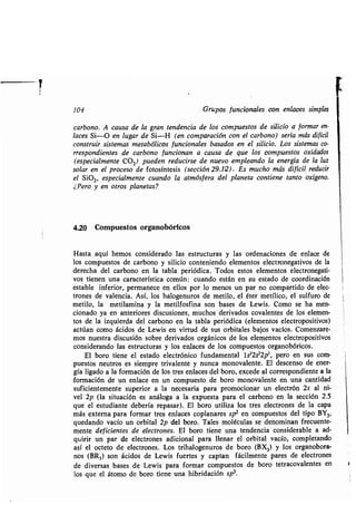 104 Grupos funcionales con enlaces simples
carbono. A causa de la gran tendencia de los compuestos de silicio a formar en-
laces Si-O en lugar de Si-H (en comparación con el carbono) sería más difícil
construir sistemas metabólicos funcionales basados en el silicio . Los sistemas co-
rrespondientes de carbono funcionan a causa de que los compuestos oxidados
(especialmente CO2) pueden reducirse de nuevo empleando la energía de la luz
solar en el proceso de fotosíntesis (sección 29.12) . Es mucho más difícil reducir
el Si02, especialmente cuando la atmósfera del planeta contiene tanto oxígeno .
¿Pero y en otros planetas?
4.20 Compuestos organobóricos
Hasta aquí hemos considerado las estructuras y las ordenaciones de enlace de
los compuestos de carbono y silicio conteniendo elementos electronegativos de la
derecha del carbono en la tabla periódica . Todos estos elementos electronegati-
vos tienen una característica común : cuando están en su estado de coordinación
estable inferior, permanece en ellos por lo menos un par no compartido de elec-
trones de valencia . Así, los halogenuros de metilo, el éter metílico, el sulfuro de
metilo, la metilamina y la metilfosfina son bases de Lewis . Como se ha men-
cionado ya en anteriores discusiones, muchos derivados covalentes de los elemen-
tos de la izquierda del carbono en la tabla periódica (elementos electropositivos)
actúan como ácidos de Lewis en virtud de sus orbitales bajos vacíos . Comenzare-
mos nuestra discusión sobre derivados orgánicos de los elementos electropositivos
considerando las estructuras y los enlaces de los compuestos organobóricos .
El boro tiene el estado electrónico fundamental 1s 22s22p', pero en sus com-
puestos neutros es siempre trivalente y nunca monovalente . El descenso de ener-
gía ligado a la formación de los tres enlaces del boro, excede al correspondiente a la
formación de un enlace en un compuesto de boro monovalente en una cantidad
suficientemente superior a la necesaria para promocionar un electrón 2s al ni-
vel 2p (la situación es análoga a la expuesta para el carbono en la sección 2 .5
que el estudiante debería repasar) . El boro utiliza los tres electrones de la capa
más externa para formar tres enlaces coplanares sp 2 en compuestos del tipo BY3,
quedando vacío un orbital 2p del boro. Tales moléculas se denominan frecuente-
mente deficientes de electrones . El boro tiene una tendencia considerable a ad-
quirir un par de electrones adicional para llenar el orbital vacío, completando
así el octeto de electrones . Los trihalogenuros de boro (BX3) y los organobora-
nos (BR3 ) son ácidos de Lewis fuertes y captan fácilmente pares de electrones
de diversas bases de Lewis para formar compuestos de boro tetracovalentes en
los que el átomo de boro tiene una hibridación sp 3.
 