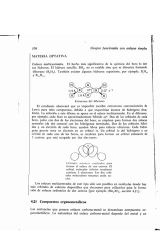 i
106 Grupos funcionales con enlaces simples
MATERIA OPTATIVA
Enlaces multicentrados . El hecho más significativo de la química del boro lo dan
sus hidruros. El hidruro sencillo, BH 3 , no es estable sino que se dimeriza formando
diborano (BZH6 ). También existen algunos hidruros superiores, por ejemplo, B 4H,,
y B10H14 .
Estructura del diborano
El estudiante observará que es imposible escribir estructuras convencionales de
Lewis para tales compuestos, debido a que requerirían átomos de hidrógeno diva-
lentes. La solución a este dilema se apoya en el enlace multicentrado . En el diborano,
por ejemplo, cada boro es aproximadamente híbrido sp'. Dos de los orbitales de cada
boro, junto con dos de los electrones del boro, se emplean para formar dos enlaces
normales (de dos centros) con los hidrógenos terminales . Dos de los orbitales híbri-
dos y un electrón de cada boro, quedan libres para enlaces ulteriores . Cada hidró-
geno puente tiene un electrón en un orbital ls. Un orbital ls del hidrógeno y un
orbital de cada uno de los boros, se recubren para formar un orbital enlazante de
3 centros, que está ocupado por dos electrones .
97°C 0
aba
(3 uOrbitales atómicos empleados para
formar el enlace de tres centros . El
orbital molecular inferior resultante
contiene 2 electrones . Los dos orbi-
tales moleculares restantes están va-
cíos.
Los enlaces multicentrados de este tipo sólo son posibles en moléculas donde hay
más orbitales de valencia disponibles que electrones para utilizarlos para la forma-
ción de enlaces ordinarios de dos centros [por ejemplo (Me 3A1)z, sección 4.21] .
4.21 Compuestos organometálicos
Las sustancias que poseen enlaces carbono-metal se denominan compuestos or-
ganometálicos. La naturaleza del enlace carbono-metal depende del metal y en
 