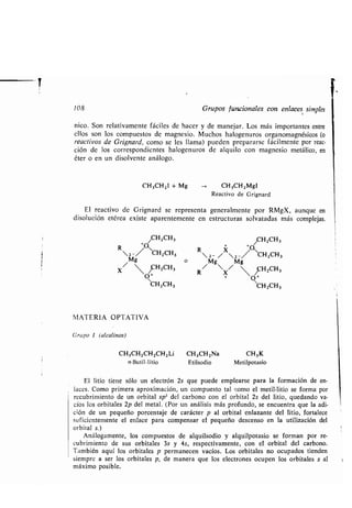 108 Grupos funcionales con enlaces simples
nico. Son relativamente fáciles de hacer y de manejar. Los más importantes entre
ellos son los compuestos de magnesio . Muchos halogenuros organomagnésicos (o
reactivos de Grignard, como se les llama) pueden prepararse fácilmente por reac-
ción de los correspondientes halogenuros de alquilo con magnesio metálico, en
éter o en un disolvente análogo.
CH3CH2I + Mg
El reactivo de Grignard se representa generalmente por RMgX, aunque en
disolución etérea existe aparentemente en estructuras solvatadas más complejas .
/CH2CH3
R 2 -/^CH2CH3
/Mg
o
X  ~H2CH3
O'
'CH2CH3
CH 3CH2 MgI
Reactivo de Grignard
/CH2CH3
2 - /X2 -/
G
CH2CH3
R
/Mg
X/ M8 ~H2CH3
O
"CH2CH3
MATERIA OPTATIVA
Grupo L (alcalinos)
CH 3CH2CH2CH2Li CH3CH2Na CH3K
n-Butil-litio Etilsodio Metilpotasio
El litio tiene sólo un electrón 2s que puede emplearse para la formación de en-
laces. Como primera aproximación, un compuesto tal como el metil-litio se forma por
recubrimiento de un orbital sp3 del carbono con el orbital 2s del litio, quedando va-
cíos los orbitales 2p del metal . (Por un análisis más profundo, se encuentra que la adi-
ción de un pequeño porcentaje de carácter p al orbital enlazante del litio, fortalece
suficientemente el enlace para compensar el pequeño descenso en la utilización del
orbital s.)
Análogamente, los compuestos de alquilsodio y alquilpotasio se forman por re-
cubrimiento de sus orbitales 3s y 4s, respectivamente, con el orbital del carbono .
También aquí los orbitales p permanecen vacíos . Los orbitales no ocupados tienden
siempre a ser los orbitales p, de manera que los electrones ocupen los orbitales s al
máximo posible.
 