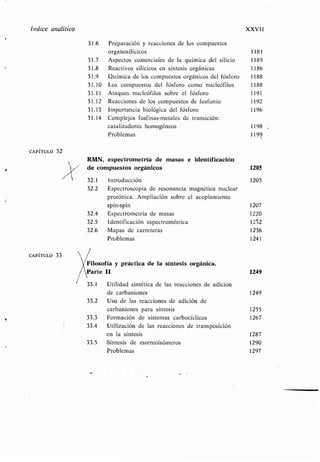 Índice analítico XXVI!
CAPÍTULO 32
CAPÍTULO 33
31 .6 Preparación y reacciones de los compuestos
organosilícicos 1181
31.7 Aspectos comerciales de la química del silicio 1185
31 .8 Reactivos silícicos en síntesis orgánicas 1186
31 .9 Química de los compuestos orgánicos del fósforo 1188
31 .10 Los compuestos del fósforo como nucleófilos 1188
31.11 Ataques nucleófilos sobre el fósforo 1191
31 .12 Reacciones de los compuestos de fosfonio 1192
31 .13 Importancia biológica del fósforo 1196
31 .14 Complejos fosfinas-metales de transición :
catalizadores homogéneos 1198
Problemas 1199
RMN, espectrometría de masas e identificación
de compuestos orgánicos 1205
32.1 Introducción 1205
32 .2 Espectroscopia de resonancia magnética nuclear
protónica. Ampliación sobre el acoplamiento
spin-spin 1207
32.4 Espectrometría de masas 1220
32.5 Identificación espectrométrica 1252
32.6 Mapas de carreteras 1236
Problemas 1241
Filosofía y práctica de la síntesis orgánica .
Parte II 1249
33.1 Utilidad sintética de las reacciones de adición
de carbaniones 1249
33 .2 Uso de las reacciones de adición de
carbaniones para síntesis 1255
33.3 Formación de sistemas carbocíclicos 1267
33 .4 Utilización de las reacciones de transposición
en la síntesis 1287
33 .5 Síntesis de estereoisómeros 1290
Problemas 1297
 