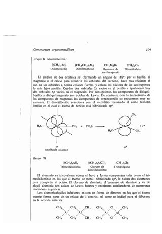 Compuestos organometálicos 109
Grupo II (alcalinotérreos)
[(CH3)2Be], (CH3CH2)2Mg CH3MgBr (CH3)2Ca
Dimetilberilio Dietilmagnesio Bromuro de Dimetilcalcio
metilmagnesio
El empleo de dos orbitales sp (formando un ángulo de 180°) por el berilio, el
magnesio o el calcio para recubrir los orbitales del carbono, hace más eficiente el
uso de los orbitales s, forma enlaces fuertes y coloca los núcleos de los sustituyentes
lo más lejos posible. Quedan dos orbitales 2p vacíos en el berilio e igualmente hay
dos orbitales 3p vacíos en el magnesio . Por consiguiente, los compuestos de dialquil-
berilio y dialquilmagnesio son ácidos de Lewis . En contraste con la importancia de
los compuestos de magnesio, los compuestos de organoberilio se encuentran muy ra-
ramente. El dimetilberilio reacciona con el metil-litio formando el anión trimetil-
berilio en el cual el átomo de berilio está hibridizado sp2.
sp
(molécula aislada)
Grupo 111
[(CH3)3A1]2 [(CH3)2AlC 1]2 (CH3)3Ga
Trimetilaluminio Cloruro de Trimetilgalio
dimetilaluminio
El aluminio es tricovalente como el boro y forma compuestos tales como el tri-
metilaluminio en los que al átomo de metal, hibridizado sp 2, le faltan dos electrones
para completar el octeto . El cloruro de aluminio, el bromuro de aluminio y los de
alquil aluminio son ácidos de Lewis fuertes y excelentes catalizadores de numerosas
reacciones orgánicas.
Los aluminioalquilos inferiores existen en forma de dímeros en los que el átomo
puente forma parte de un enlace de 3 centros, tal como se indicó para el diborano
en la sección anterior.
sp2
CH3 CH 3 CH3
 /
Al Al
/ 
CH3 CH 3 CH3
CH3 Cl /C H3
Al Al
/ 
CH 3 Cl CH3
 