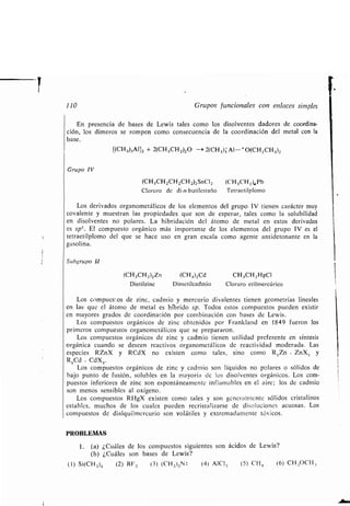 1
110 Grupos funcionales con enlaces simples
En presencia de bases de Lewis tales como los disolventes dadores de coordina-
ción, los dimeros se rompen como consecuencia de la coordinación del metal con la
base .
[(CH 3)3A1]z + 2(CH3CH2)20 -* 2(CH 3)3 Al-+O(CH2CH3)2
Grupo IV
(CH3CH2CH2CH 2)2SnCI 2 (CH 3CH2)4Pb
Cloruro de di-n-butilestaño Tetraetilplomo
Los derivados organometálicos de los elementos del grupo IV tienen carácter muy
covalente y muestran las propiedades que son de esperar, tales como la solubilidad
en disolventes no polares . La hibridación del átomo de metal en estos derivados
es sp'. El compuesto orgánico más importante de los elementos del grupo IV es el
tetraetilplomo del que se hace uso en gran escala como agente antidetonante en la
gasolina.
Subgrupo LI
(CH3CH 2)2Zn (CH 3)2Cd CH 3CH2 HgCI
Dietilzinc Dimetilcadmio Cloruro etilmercúrico
Los compuestos de zinc, cadmio y mercurio divalentes tienen geometrías lineales
en las que el átomo de metal es híbrido sp . Todos estos compuestos pueden existir
en mayores grados de coordinación por combinación con bases de Lewis .
Los compuestos orgánicos de zinc obtenidos por Franlcland en 1849 fueron los
primeros compuestos organometálicos que se prepararon.
Los compuestos orgánicos de zinc y cadmio tienen utilidad preferente en síntesis
orgánica cuando se deseen reactivos organometálicos de reactividad moderada . Las
especies RZnX y RCdX no existen como tales, sino como R 2Zn . ZnX, y
R2Cd - CdX2 .
Los compuestos orgánicos de zinc y cadmio son líquidos no polares o sólidos de
bajo punto de fusión, solubles en la mayoría de los disolventes orgánicos . Los com-
puestos inferiores de zinc son espontáneamente inflamables en el aire ; los de cadmio
son menos sensibles al oxígeno .
Los compuestos RHgX existen como tales y son generainiente sólidos cristalinos
estables, muchos de los cuales pueden recristalizarse de disoluciones acuosas . Los
compuestos de dialquilmercurio son volátiles y extremadamente tóxicos .
PROBLEMAS
1 . (a) ¿Cuáles de los compuestos siguientes son ácidos de Lewis?
(b) ¿Cuáles son bases de Lewis?
(1) Si(CH3)4 (2) BF3 (3) (CH3)3N : (4) AIC1,3 (5) CH 4 (6) CH,,OCH,,
 