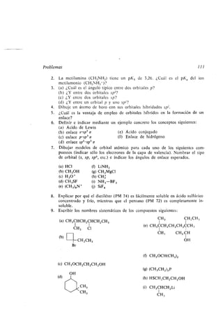 Problemas 111
2 . La metilamina (CH 3NH2) tiene un pKb de 3,26. ¿Cuál es el pKa del ion
metilamonio (CH 3NH3+)?
3 . (a) ¿Cuál es el ángulo típico entre dos orbitales p?
(b) ¿Y entre dos orbitales spz?
(c) ¿Y entre dos orbitales sp?
(d) ¿Y entre un orbital p y uno spz?
4 . Dibuje un átomo de boro con sus orbitales hibridados spz .
5 . ¿Cuál es la ventaja de empleo de orbitales híbridos en la formación de un
enlace?
6. Definir e indicar mediante un ejemplo concreto los conceptos siguientes :
(a) Ácido de Lewis
(b) enlace s-sp3 a (e) Ácido conjugado
(c) enlace p-sp3 a (f) Enlace de hidrógeno
(d) enlace sp2-sp3 v
7 . Dibujar modelos de orbital atómico para cada uno de los siguientes com-
puestos (indicar sólo los electrones de la capa de valencia) . Nombrar el tipo
de orbital (s, sp, sp2, etc.) e indicar los ángulos de enlace esperados .
(a) HC1 (1) LiNH2
(b) CH3OH (g) CH3MgC1
(c) H3O+ (h) CH3
(d) CH3 SF (i) NH 3-BF3
(e) (CH3)4N+ (j) SiF4
8. Explicar por qué el dietiléter (PM 74) es fácilmente soluble en ácido sulfúrico
concentrado y frío, mientras que el pentano (PM 72) es completamente in-
soluble.
9 . Escribir los nombres sistemáticos de los compuestos siguientes :
(e) CH 3OCH2CH2CH2OH
CH3
CH 3
(f) CH3OCH(CH3)2
(g) (CH3CH2)3 P
(h) HSCH2 CH2CH2OH
(i) CH3CHCH2 Li
CH3
(a) CH3CHCH2CHCH2CH 3
CH 3 Cl
CH 3 CH2CH3
(e) CH3CCH 2CH2CH2CCH3
1 1
CH3 CH3 CH
(b)
1
! OHCH2CH 3
Br
 