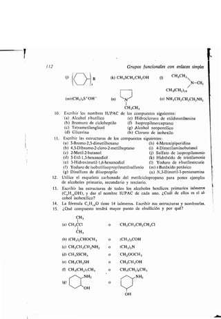 112 Grupos funcionales con enlaces simples
W /
-
3 B
(k) CH 3SCH2 CH2OH (1) CH3CH2
/N-CH3
CH3(CH2)10
(m)(CH3)3S+OH (n) ~N~ (o) NH2CH2CH2CH2NH2
1
CH2CH3
10. Escribir los nombres IUPAC de los compuestos siguientes :
(a) Alcohol t-butílico (e) Hidrocloruro de etildimetilamina
(b) Bromuro de cicloheptilo (f) Isopropilmercaptano
(c) Tetrametilenglicol (g) Alcohol neopentílico
(d) Glicerina (h) Cloruro de isohexilo
11 . Escribir las estructuras de los compuestos siguientes :
(a) 3-Bromo-2,5-dimetilhexano (h) 4-Metoxipiperidina
(b) 4,5-Dibromo-2-cloro-2-metilheptano (i) 4-Dimetilaminobutanol
(c) 2-Metil-2-butanol (j) Sulfato de isopropilamonio
(d) 3-Etil-1,3-hexanodiol (k) Hidróxido de trietilamonio
(e) 3-Hidroximetil-1,6-hexanodiol (1) Yoduro de t-butilmercurio
(f) Yoduro de isobutilisopropilmetilsulfonio (m) t-Butóxido potásico
(g) Disulfuro de diisopropilo (n) N,3-Dimetil-3-pentanamina
12. Utilice el esqueleto carbonado del metilciclopropano para poner ejemplos
de alcoholes primario, secundario y terciario .
13. Escribir las estructuras de todos los alcoholes hexílicos primarios isómeros
(C6H13 0H), y dar el nombre IUPAC de cada uno . ¿Cuál de ellos es el al-
cohol isohexílico?
14. La fórmula CS H120 tiene 14 isómeros. Escribir sus estructuras y nombrarlas .
15 . ¿Qué compuesto tendrá mayor punto de ebullición y por qué?
'~-~OH
YOH
CH3
(a) CH3CCl o CH3CH2CH2CH2Cl
CH3
(b) (CH3)2CHOCH3 o (CH3)3COH
(c) CH 3CH2CH2NH2 o (CH3)3N
(d) CH3SSCH3 o CH 3000H 3
(e) CH3CH2SH o CH3CH2OH
(i) CH3(CH 2)7CH3 o CH3(CH2 )8CH3
,^,,,NH 2 - NH2
(g) o
 