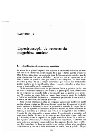 CAPÍTULO 5
Espectroscopia de resonancia
magnética nuclear
5.1 Identificación de compuestos orgánicos
La visión de la química orgánica que adquiere el estudiante cuando se enfrenta
con ella en el laboratorio, difiere mucho de la que se forma cuando estudia un
libro de texto como éste. La apariencia física de los compuestos orgánicos guarda
poca relación con los trazos, símbolos y teorías con que se representan en el
libro. Cuando un químico tiene que identificar un compuesto, su tarea puede
ser difícil y larga. Es de la mayor importancia que conozca qué instrumentos
pueden ayudarle en la identificación, cómo y cuándo aplicarlos, y cómo inter-
pretar la información que le proporcionen .
Si dos muestras tienen todas sus propiedades físicas y químicas iguales, son
en realidad el mismo compuesto . Por lo tanto, el primer paso en la identificación
de un compuesto es acumular toda la información que sea posible sobre el mis-
mo. Al examinar su estado físico se recogen datos como su punto de ebullición
o fusión, su solubilidad, la presencia o ausencia de propiedades ácidas o básicas,
el índice de refracción y la rotación específica .
Para obtener información sobre un compuesto desconocido también se puede
emplear alguna o todas las diferentes técnicas espectrales . Un espectro infrarrojo
puede suministrar información sobre la presencia o ausencia de grupos funcio-
nales. Con un espectro de resonancia magnética nuclear se puede determinar el
número, la naturaleza y el ambiente que rodea a los hidrógenos de una molécula .
A partir de esta información se puede deducir frecuentemente la estructura del
esqueleto molecular . Un espectro de masas provee datos sobre el peso molecular
y la fórmula y sobre la disposición de grupos específicos dentro de la molécula .
Los espectros ultravioletas, que reflejan excitaciones electrónicas, se obtienen con
compuestos que contienen enlaces múltiples . Con aparatos de estos tipos se obtie-
nen diferentes clases de datos que adquieren su máxima utilidad al ser estudiados
conjuntamente y con otros datos adicionales de índole física y química . El quí-
115
 