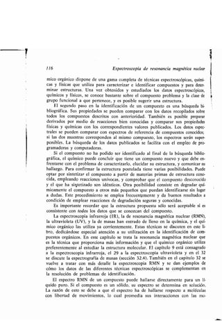 116 Espectroscopia de resonancia magnética nuclear
mico orgánico dispone de una gama completa de técnicas espectroscópicas, quími-
cas y físicas que utiliza para caracterizar e identificar compuestos y para deter-
minar estructuras . Una vez obtenidos y estudiados los datos espectroscópicos,
químicos y físicos, se conoce bastante sobre el compuesto problema y la clase de
grupo funcional a que pertenece, y es posible sugerir una estructura .
El segundo paso en la identificación de un compuesto es una búsqueda bi-
bliográfica . Sus propiedades se pueden comparar con los datos recopilados sobre
todos los compuestos descritos con anterioridad . También es posible preparar
derivados por medio de reacciones bien conocidas y comparar sus propiedades
físicas y químicas con los correspondientes valores publicados . Los datos espec-
trales se pueden comparar con espectros de referencia de compuestos conocidos ;
si las dos muestras corresponden al mismo compuesto, los espectros serán super-
ponibles. La búsqueda de los datos publicados se facilita con el empleo de pro-
gramadoras y computadoras .
Si el compuesto no ha podido ser identificado al final de la búsqueda biblio-
gráfica, el químico puede concluir que tiene un compuesto nuevo y que debe en-
frentarse con el problema de caracterizarlo, elucidar su estructura, y comunicar su
hallazgo. Para confirmar la estructura postulada tiene varias posibilidades . Puede
optar por sintetizar el compuesto a partir de materias primas de estructura cono-
cida, empleando reacciones unívocas, y comprobar que el compuesto desconocido
y el que ha sintetizado son idénticos. Otra posibilidad consiste en degradar quí-
micamente el compuesto a otros más pequeños que puedan identificarse sin lugar
a dudas . Este procedimiento se emplea frecuentemente y da buenos resultados a
condición de emplear reacciones de degradación seguras y conocidas .
Es importante recordar que la estructura propuesta sólo será aceptable si es
consistente con todos los datos que se conozcan del compuesto .
La espectroscopia infrarroja (IR), la de resonancia magnética nuclear (RMN),
la ultravioleta (UV), y la de masas han entrado de lleno en la química, y el quí-
mico orgánico las utiliza ya corrientemente . Estas técnicas se discuten en este li-
bro, dedicándose especial atención a su utilización en la identificación de com-
puestos orgánicos . En este capítulo se trata la resonancia magnética nuclear que
es la técnica que proporciona más información y que el químico orgánico utiliza
preferentemente al estudiar la estructura molecular . El capítulo 9 está consagrado
a la espectroscopia infrarroja, el 29 a la espectroscopia ultravioleta y en el 32
se discute la espectrografía de masas (sección 32 .4) . También en el capítulo 32 se
vuelve a tratar con más detalle la espectroscopia RMN y se dan ejemplos de
cómo los datos de las diferentes técnicas espectroscópicas se complementan en
la resolución de problemas de identificación .
El espectro RMN de un compuesto puede hallarse directamente para un lí-
quido puro . Si el compuesto es un sólido, su espectro se determina en solución .
La razón de esto se debe a que el espectro ha de hallarse respecto a moléculas
con libertad de movimientos, lo cual promedia sus interacciones con las mo-
 