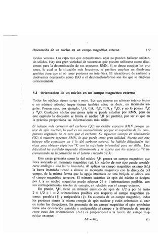 Orientación de un núcleo en un campo magnético externo 117
léculas vecinas . Los espectros que consideramos aquí no pueden hallarse utilizan-
do sólidos . Hay una gran variedad de sustancias que pueden utilizarse como disol-
ventes para la determinación de sus espectros RMN . Si se desea estudiar los pro-
tones, lo cual es la situación más frecuente, se prefiere emplear un disolvente
aprótico para que al no tener protones no interfiera . El tetracloruro de carbono y
disolventes deuterados como D20 o el deuterocloroformo son los que se emplean
corrientemente .
5 .2 Orientación de un núcleo en un campo magnético externo
Todos los núcleos tienen carga y masa . Los que poseen un número másico impar
o un número atómico impar tienen también spin; es decir, un momento -an-
gular. Poseen spin, por ejemplo, 11H, 21H, 136C, 147N, y 1780, y no lo poseen 126C
y 1680. Cualquier núcleo que posea spin se puede estudiar por RMN, pero en
este capítulo la discusión se limita al núcleo 11H (el protón), por ser el que en
la práctica proporciona las informaciones más útiles .
El isótopo más corriente del carbono ('6C) no exhibe espectro RMN porque ca-
rece de spin nuclear, lo cual es un inconveniente porque el esqueleto de los com-
puestos orgánicos no es otro que el carbono . Su siguiente isótopo en abundancia
('ñC) sí muestra espectro RMN, lo que puede tener gran utilidad . Puesto que este
isótopo sólo constituye un 1 °ró del carbono natural, ha habido dificultades téc-
nicas para obtener espectros 13C con la suficiente intensidad para ser útiles . Esta
dificultad ha quedado superada últimamente y se espera que los espectros 13C in-
crementarán su importancia en el futuro (sección 32 .3) .
Una carga giratoria como la del núcleo 11 H genera un campo magnético que
lleva asociado un momento magnético
Un protón, '1H, tiene un número cuántico de spin de 1/2 y por lo tanto
2 X 1 /2 + 1 = 2 orientaciones posibles con respecto al campo magnético ex-
terno : paralela (T) y antiparalela (J,). En ausencia de un campo magnético, todos
los protones tienen la misma energía de spin nuclear y están orientados al azar
en todas las direcciones. En presencia de un campo magnético el spin protónico
toma una orientación paralela o antiparalela al campo y la diferencia de energía
entre estas dos orientaciones (A E) es proporcional a la fuerza del campo mag-
nético externo :
DE = kHo (1)
 