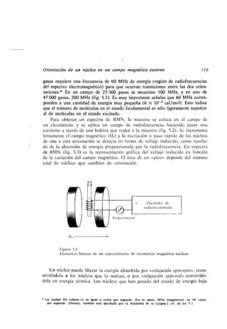 Orientación de un núcleo en un campo magnético externo 119
gauss requiere una frecuencia de 60 MHz de energía (región de radiofrecuencias
del espectro electromagnético) para que ocurran transiciones entre las dos orien-
taciones .* En un campo de 23 500 gauss se necesitan 100 MHz, y en uno de
47 000 gauss, 200 MHz (fig . 5 .1). Es muy importante señalar que 60 MHz corres-
ponden a una cantidad de energía muy pequeña (6 X 10-3 cal/mol) . Esto indica
que el número de moléculas en el estado fundamental es sólo ligeramente superior
al de moléculas en el estado excitado.
Para obtener un espectro de RMN, la muestra se coloca en el campo de
un electroimán y se aplica un campo de radiofrecuencia haciendo pasar una
corriente a través de una bobina que rodea a la muestra (fig . 5 .2) . Se incrementa
lentamente el campo magnético (Ho) y la excitación o paso rápido de los núcleos
de una a otra orientación se detecta en forma de voltaje inducido, como resulta-
do de la absorción de energía proporcionada por la radiofrecuencia . Un espectro
de RMN (fig . 5.3) es la representación gráfica del voltaje inducido en función
de la variación del campo magnético . El área de un µpico» depende del número
total de núcleos que cambian de orientación .
))o
Figura 5 .2
Elementos básicos de un espectrómetro de resonancia magnética nuclear .
Un núcleo puede liberar la energía absorbida por µrelajación spin-spin», trans-
mitiéndola a los núcleos que lo rodean, o por µrelajación spin-red» convirtién-
dola en energía térmica . Los núcleos que han pasado del estado de energía baja
La unidad Hz (*hertz ») es igual a ciclos por segundo . Por lo tanto, MHz (megahertz) es 10' ciclos
por segundo . (Hertzio, también está aprobado por la Academia de la Lengua .) (N. de los T .)
Oscilador de
radiofrecuencias
 