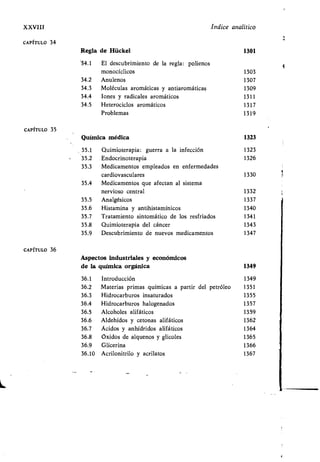 XXVIII índice analítico
CAPÍTULO 34
Regla de Hückel 1301
'34.1 El descubrimiento de la regla : polienos
monocíclicos 1303
34.2 Anulenos 1307
34.3 Moléculas aromáticas y antiaromáticas 1309
34.4 Iones y radicales aromáticos 1311
34.5 Heterociclos aromáticos 1317
Problemas 1319
CAPÍTULO 35
CAPÍTULO 36
Química médica 1323
35 .1 Quimioterapia : guerra a la infección 1323
35 .2 Endocrinoterapia 1326
35 .3 Medicamentos empleados en enfermedades
cardiovasculares 1330
35.4 Medicamentos que afectan al sistema
nervioso central 1332
35.5 Analgésicos 1337
35.6 Histamina y antihistamínicos 1340
35.7 Tratamiento sintomático de los resfriados 1341
35.8 Quimioterapia del cáncer 1343
35.9 Descubrimiento de nuevos medicamentos 1347
Aspectos industriales y económicos
de la química orgánica 1349
36.1 Introducción 1349
36.2 Materias primas químicas a partir del petróleo 1351
36.3 Hidrocarburos insaturados 1355
36.4 Hidrocarburos halogenados 1357
36.5 Alcoholes alifáticos 1359
36.6 Aldehídos y cetonas alifáticos 1362
36.7 Ácidos y anhídridos alifáticos 1364
36.8 Óxidos de alquenos y glicoles 1365
36.9 Glicerina 1366
36.10 Acrilonitrilo y acrilatos 1367
4
 