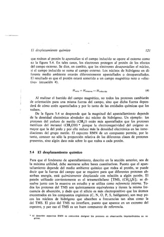 El desplazamiento químico 121
que rodean al protón lo apantallan si el campo inducido se opone al externo como
en la figura 5 .4 . En tales casos, los electrones protegen al protón de los efectos
del campo externo . Se dice, en cambio, que los electrones desapantallan el núcleo,
si el campo inducido se suma al campo externo . Los núcleos de hidrógeno en di-
ferente medio ambiente estarán diferentemente apantallados o desapantallados.
El resultado es que el protón estará sometido a un campo magnético neto o µefec-
tivo>: (ecuación 4) .
Hneto = Hexterno - Hinducido (4)
Al realizar el barrido del campo magnético, no todos los protones cambiarán
de orientación para una misma fuerza del campo, sino que dicha fuerza depen-
derá de cómo estén apantallados y por lo tanto de las entidades químicas que los
rodeen.
De la figura 5 .4 se desprende que la magnitud del apantallamiento depende
de la densidad electrónica alrededor del núcleo de hidrógeno . Un ejemplo : los
protones del yoduro de metilo (CH 3I) están más apantallados que los protones
metílicos del metanol (CH3OH) * porque la electronegatividad del oxígeno es
mayor que la del yodo y por ello reduce más la densidad electrónica en las inme-
diaciones del grupo metilo . El espectro RMN de un compuesto permite, por lo
tanto, conocer no sólo la proporción relativa de las diferentes clases de protones
presentes, sino algún dato más sobre lo que rodea a cada protón.
5,4 El desplazamiento químico
Para que el fenómeno de apantallamiento, descrito en la sección anterior, sea de
la máxima utilidad, debe asentarse sobre bases cuantitativas . Puesto que el apan-
tallamiento depende del medio ambiente químico que rodea al protón, se puede
decir que la fuerza del campo que se requiere para que diferentes protones ab-
sorban energía, está químicamente desplazada con relación a algún patrón . El
patrón utilizado corrientemente es el tetrametilsilano [TMS, (CH 3)4Si] ; se di-
suelve junto con la muestra en estudio y se utiliza como referencia interna. To-
dos los protones del TMS son químicamente equivalentes y tienen la misma fre-
cuencia de absorción, y dado que el silicio es más electropositivo que los átomos
encontrados en los compuestos orgánicos (C, N, O, P, S, halógenos), son muy po-
cos los núcleos de hidrógeno que absorben a frecuencias tan altas como la
del TMS . El pico del TMS no interfiere, puesto que aparece en un extremo del
espectro, y por eso el TMS es un buen compuesto de referencia .
' Al describir espectros RMN es costumbre designar los protones en observación imprimiéndolos en ne
gritas .
 