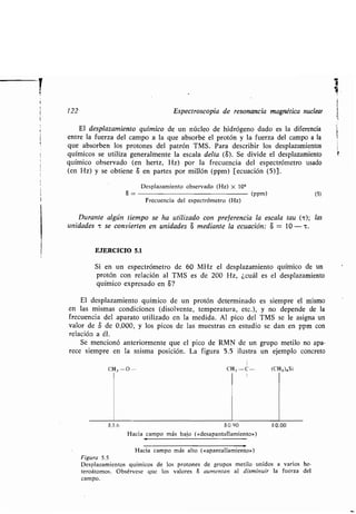 122 Espectroscopia de resonancia magnética nuclear
El desplazamiento químico de un núcleo de hidrógeno dado es la diferencia
entre la fuerza del campo a la que absorbe el protón y la fuerza del campo a la
que absorben los protones del patrón TMS . Para describir los desplazamientos
químicos se utiliza generalmente la escala delta (S) . Se divide el desplazamiento
químico observado (en hertz, Hz) por la frecuencia del espectrómetro usado
(en Hz) y se obtiene S en partes por millón (ppm) [ecuación (5)] .
Desplazamiento observado (Hz) x 106
S - (ppm)
Frecuencia del espectrómetro (Hz)
(5)
Durante algún tiempo se ha utilizado con preferencia la escala tau (-r) ; las
unidades -r se convierten en unidades S mediante la ecuación : 6 = 10 —c .
EJERCICIO 5.1
Si en un espectrómetro de 60 MHz el desplazamiento químico de un
protón con relación al TMS es de 200 Hz, ¿cuál es el desplazamiento
químico expresado en S?
El desplazamiento químico de un protón determinado es siempre el mismo
en las mismas condiciones (disolvente, temperatura, etc .), y no depende de la
frecuencia del aparato utilizado en la medida . Al pico del TMS se le asigna un
valor de tS de 0,000, y los picos de las muestras en estudio se dan en ppm con
relación a él .
Se mencionó anteriormente que el pico de RMN de un grupo metilo no apa-
rece siempre en la misma posición . La figura 5 .5 ilustra un ejemplo concreto
1
CH 3 --O- CH 3 -C- (CH 3 ) 4 Si
I
53 .6 50.90 50.00
Hacia campo más bajo (µdesapantallamiento»)
Hacia campo más alto (µapantallamiento»)
Figura 5.5
Desplazamientos químicos de los protones de grupos metilo unidos a varios he-
teroátomos . Obsérvese que los valores 8 aumentan al disminuir la fuerza del
campo.
 