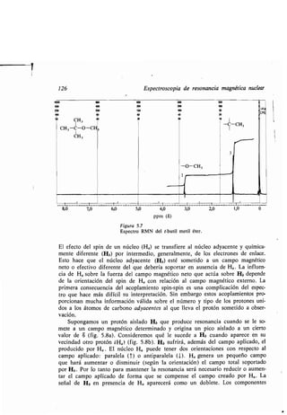 CH3
-O-CH3
t
Figura 5.7
Espectro RMN del t-butil metil éter .
El efecto del spin de un núcleo (Ha) se transfiere al núcleo adyacente y química-
mente diferente (Hb) por intermedio, generalmente, de los electrones de enlace .
Esto hace que el núcleo adyacente (Hb) esté sometido a un campo magnético
neto o efectivo diferente del que debería soportar en ausencia de Ha . La influen-
cia de Ha sobre la fuerza del campo magnético neto que actúa sobre Hb depende
de la orientación del spin de Ha con relación al campo magnético externo . La
primera consecuencia del acoplamiento spin-spin es una complicación del espec-
tro que hace más difícil su interpretación . Sin embargo estos acoplamientos pro-
porcionan mucha información válida sobre el número y tipo de los protones uni-
dos a los átomos de carbono adyacentes al que lleva el protón sometido a obser-
vación.
Supongamos un protón aislado Hb que produce resonancia cuando se le so-
mete a un campo magnético determinado y origina un pico aislado a un cierto
valor de S (fig . 5 .8a). Consideremos qué le sucede a Hb cuando aparece en su
vecindad otro protón ÁHa) (fig. 5.8b). Hb f i á, ademá del campo aplicado, el
p od cido po Ha . El núcleo H a p ede ene do o ien acione con e pec o al
campo aplicado : pa alela (T) o an ipa alela (1) . Ha gene a n pe eño campo
e ha á a men a o di min i ( egún la o ien ación) el campo o al opo ado
po Hb . Po lo an o pa a man ene la e onancia e á nece a io ed ci o a men-
a el campo aplicado de fo ma e e compen e el campo c eado po Ha . La
eñal de Hb en p e encia de Ha apa ece á como n doble e. Lo componen e
126 Espectroscopia de resonancia magnética nuclear
1000
500 300 200 leo
250 150 100 50 I)H)
100 80 00 20 1cPS
50
CH, 40 30 io
I
-C
I
-CH3CH3-C-O-CH 3 I
 