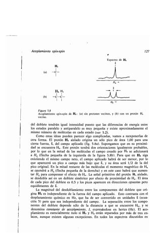 Hb
Hb H-
1 1
(b) -C-C-
1 1
Acoplamien o pin- pin 1 27
E pec o de Hb
S
Ho -.
Fig a 5.8
Acoplamien o pin- pin de Hb : (a) in p o one ecino , (b) con n p o ón Ha
ecino.
del doble e end án ig al in en idad p e o e la dife encia de ene gía en e
lo e ado pa alelo an ipa alelo e m pe eña e i e ap o imadamen e el
mi mo núme o de moléc la en cada e ado ( e 5.2) .
Como e a idea p eden pa ece algo complicada , amo a ee pone la de
o a fo ma. El p o ón Hb ai lado o igina n ólo pico de á ea 1,00 pa a na
cie a f e a, S, del campo aplicado (fig . 5 .8a). S pongamo e en p o imi-
dad e enc en a Ha . E e p o ón end á do o ien acione ig almen e p obable ,
po lo e en la mi ad de la moléc la el campo c eado po Ha e adiciona á
a Ho (flecha pe eña de la i ie da de la fig a 5.8b) . Pa a e en Hb iga
e i iendo el mi mo campo ne o, el campo aplicado hab á de e meno , po lo
e apa ece á n pico a campo má bajo e S, á ea e á 1/2 de la del
pico o iginal. En la mi ad e an e de la moléc la el momen o magné ico de HQ
e opond á a Ho (flecha pe eña de la de echa) en e e ca o hab á e a men-
a Ho pa a compen a el efec o de HQ . La eñal p imi i a del p o ón Hb. ai lado,
e de dobla a í en n doble e imé ico po efec o de p o imidad de H a . El á ea
de cada pico del doble e e 0,5 lo pico apa ecen en di eccione op e a pe o
e idi an e de S.
La magni d del de doblamien o en e lo componen e del doble e e o i-
gina Hb e independien e de la f e a del campo aplicado . E o con a a con el
de pla amien o ímico en H , e ha de e con e ido en nidade a (ec a-
ción 5) pa a e ea independien e del campo . La epa ación en e lo compo-
nen e del doble e depende ólo de la di ancia a e e enc en e Ha , e
denomina con an e de acoplamien o, 1, e p e ándo e en he (H ). El aco-
plamien o e e encialmen e n lo i Hb HQ e án epa ado po má de e en-
lace , a n e e i en alg na e cepcione . En odo lo e pec o di c ido en
 