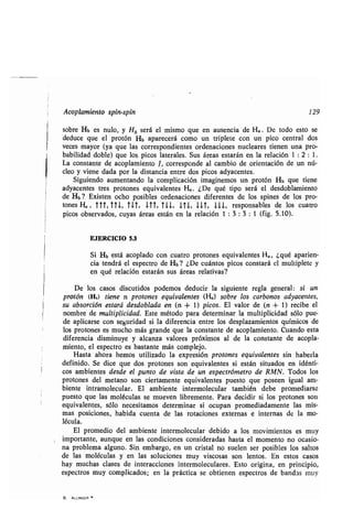 Acoplamien o pin- pin 129
ob e Hb e n lo, Ho e á el mi mo e en a encia de Ha . De odo e o e
ded ce e el p o ón Hb apa ece á como n iple e con n pico cen al do
ece ma o ( a e la co e pondien e o denacione n clea e ienen na p o-
babilidad doble) e lo pico la e ale . S á ea e a án en la elación 1 : 2 : 1 .
La con an e de acoplamien o J, co e ponde al cambio de o ien ación de n nú-
cleo iene dada po la di ancia en e do pico ad acen e .
Sig iendo a men ando la complicación imaginemo n p o ón Hb e iene
ad acen e e p o one e i alen e Ha.. ¿De é ipo e á el de doblamien o
de Hb ? E i en ocho po ible o denacione dife en e de lo pine de lo p o-
one Ha , TTT, TTJ., TXT, 111, 111, ITL 111, 111, e pon able de lo c a o
pico ob e ado , c a á ea e án en la elación 1 : 3 : 3 : 1 (fig. 5.10).
EJERCICIO 5 .3
Si Hb e á acoplado con c a o p o one e i alen e Ha„ ¿ é apa ien-
cia end á el e pec o de Hb? ¿De c án o pico con a á el m l iple e
en é elación e a án á ea ela i a ?
De lo ca o di c ido podemo ded ci la ig ien e egla gene al: i n
p o ón (Hb) iene n p o one e i alen e (Ha) ob e lo ca bono ad acen e ,
ab o ción e a á de doblada en (n + 1) pico . El alo de (n + 1) ecibe el
nomb e de m l iplicidad. E e mé odo pa a de e mina la m l iplicidad ólo p e-
de aplica e con eg idad i la dife encia en e lo de pla amien o ímico de
lo p o one e m cho má g ande e la con an e de acoplamien o. C ando e a
dife encia di min e alcan a alo e p ó imo al de la con an e de acopla-
mien o, el e pec o e ba an e má complejo.
Ha a aho a hemo ili ado la e p e ión p o one e i alen e in habe la
definido. Se dice e do p o one on e i alen e i e án i ado en idén i-
co ambien e de de el p n o de i a de n e pec óme o de RMN. Todo lo
p o one del me ano on cie amen e e i alen e p e o e po een ig al am-
bien e in amolec la . El ambien e in e molec la ambién debe p omedia e
p e o e la moléc la e m e en lib emen e . Pa a decidi i lo p o one on
e i alen e , ólo nece i amo de e mina i oc pan p omediadamen e la mi -
ma po icione , habida c en a de la o acione e e na e in e na de la mo-
léc la.
El p omedio del ambien e in e molec la debido a lo mo imien o e m
impo an e, a n e en la condicione con ide ada ha a el momen o no oca io-
na p oblema alg no. Sin emba go, en n c i al no elen e po ible lo al o
de la moléc la en la ol cione m i co a on len o . En e o ca o
ha m cha cla e de in e accione in e molec la e . E o o igina, en p incipio,
e pec o m complicado ; en la p ác ica e ob ienen e pec o de banda m
6. ALLINGER
 