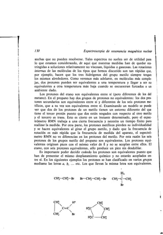 130 E pec o copia de e onancia magné ica n clea
ancha e no p eden e ol e e. Tale e pec o no elen e de ilidad pa a
lo e e amo con ide ando, de a í e n e a medida han de eda e -
ingida a ol cione ela i amen e no i co a , lí ida o ga eo a . La o acione
in e na de la moléc la de lo ipo e hemo di c ido on an ápida e,
po ejemplo, hacen e lo e hid ógeno del g po me ilo iemp e engan
lo mi mo al ededo e . Como e emo má adelan e, en moléc la má comple-
ja , do p o one p eden e e i alen e a na empe a a llega a e no
e i alen e a o a empe a a má baja c ando e enc en an fo ado a n
ambien e dado.
Lo p o one del e ano on e i alen e en e í (pe o dife en e de lo del
me ano). En el p opano ha do g po de p o one no e i alen e : lo do p o-
one ec nda io on e i alen e en e í dife en e de lo ei p o one me-
ílico , e a e on e i alen e en e í. E aminando n modelo e p ede
e e do de lo p o one de n me ilo ienen n en o no dife en e del e
iene el e ce p o ón p e o e do e án e gado con e pec o al o o me ilo
el e ce o e an . E o e cie o en n in an e de e minado, pe o el e pec-
óme o RMN abaja a na cie a f ec encia nece i a n iempo fini o pa a
eali a la medida. Po o a pa e, lo p o one me ílico pie den indi id alidad
e hacen e i alen e al gi a el g po me ilo, dado e la f ec encia de
o ación e má ápida e la f ec encia de medida del apa a o, el e pec ó-
me o RMN no e dife encia en lo p o one del me ilo. Po e a a ón lo ei
p o one de lo g po me ilo del p opano on e i alen e . Lo p o one e i-
alen e o iginan pico con el mi mo alo de S no e acoplan en e ello . El
e ano, con ei p o one e i alen e , ólo p od ce n pico in de dobla .
E impo an e pode decidi c ándo lo p o one on e i alen e p e o e
han de p e en a el mi mo de pla amien o ímico no e a án acoplado en-
e í. En lo ig ien e ejemplo lo p o one e han cla ificado en a io g po
median e la le a a, b, . . . e c. Lo e lle an la mi ma le a on e i alen e .
Hb
1
CH3-CHZ-B B -CHI-CHZ-B CH3-C-CH3
I
B
CHZ / H' CHZ
C=C HZC / ~CH'
Z
CHZ B
HZC CHZ
 