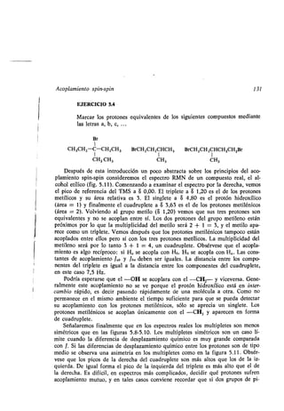 Acoplamien o pin- pin 131
EJERCICIO 5.4
Ma ca lo p o one e i alen e de lo ig ien e comp e o median e
la le a a, b, c, . ..
B
1
CH3CH2-C-CH 2CH3 B CH2CH2CHCH3 B CH2CH2CHCH2CH2B
CH2 CH3 CH3 CH3
De p é de e a in od cción n poco ab ac a ob e lo p incipio del aco-
plamien o pin- pin con ide emo el e pec o RMN de n comp e o eal, el al-
cohol e ílico (fig . 5.11). Comen ando a e amina el e pec o po la de echa, emo
el pico de efe encia del TMS a 8 0,00 . El iple e a S 1,20 e el de lo p o one
me ílico á ea ela i a e 3. El ingle e a 8 4.80 e el p o ón hid o ílico
(á ea = 1) finalmen e el c ad ple e a 8 3,63 e el de lo p o one me ilénico
(á ea = 2). Vol iendo al g po me ilo (8 1,20) emo e e p o one on
e i alen e no e acoplan en e í. Lo do p o one del g po me ileno e án
p ó imo po lo e la m l iplicidad del me ilo e á 2 + 1 = 3, el me ilo apa-
ece como n iple e. Vemo de p é e lo p o one me ilénico ampoco e án
acoplado en e ello pe o í con lo e p o one me ílico . La m l iplicidad del
me ileno e á po lo an o 3 + 1 = 4, n c ad ple e. Ob é e e e el acopla-
mien o e algo ecíp oco: i Ha e acopla con Hb, Hb e acopla con H a . La con -
an e de acoplamien o Jab Jba deben e ig ale . La di ancia en e lo compo-
nen e del iple e e ig al a la di ancia en e lo componen e del c ad ple e,
en e e ca o 7,5 H .
Pod ía e pe a e e el -OH e acopla a con el -CH2- ice e a. Gene-
almen e e e acoplamien o no e e po e el p o ón hid o ílico e á en in e -
cambio ápido, e deci pa ando ápidamen e de na moléc la a o a. Como no
pe manece en el mi mo ambien e el iempo ficien e pa a e e p eda de ec a
acoplamien o con lo p o one me ilénico , ólo e ap ecia n ingle e. Lo
p o one me ilénico e acoplan únicamen e con el -CH3 apa ecen en fo ma
de c ad ple e.
Señala emo finalmen e e en lo e pec o eale lo m l iple e on meno
imé ico e en la fig a 5.8-5.10. Lo m l iple e imé ico on n ca o lí-
mi e c ando la dife encia de de pla amien o ímico e m g ande compa ada
con J. Si la dife encia de de pla amien o ímico en e lo p o one on de ipo
medio e ob e a na a ime ía en lo m l iple e como en la fig a 5.11 . Ob é -
e e e lo pico de la de echa del c ad ple e on má al o e lo de la i -
ie da. De ig al fo ma el pico de la i ie da del iple e e má al o e el de
la de echa. E difícil, en e pec o má complicado , decidi é p o one f en
acoplamien o m o, en ale ca o con iene eco da e i do g po de pi-
 
