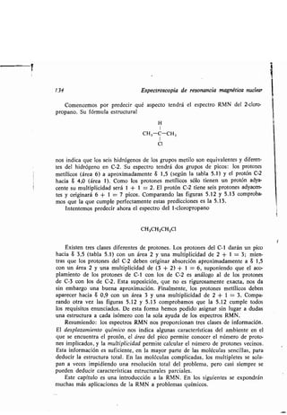 . 134 E pec o copia de e onancia magné ica n clea
Comencemo po p edeci é a pec o end á el e pec o RMN del 2-clo o-
p opano. S fó m la e c al
H
1
CH3-C-CH3
I
Cl
no indica e lo ei hid ógeno de lo g po me ilo on e i alen e dife en-
e del hid ógeno en C-2 . S e pec o end á do g po de pico : lo p o one
me ílico (á ea 6) a ap o imadamen e S 1,5 ( egún la abla 5 .1) el p o ón C-2
hacia S 4,0 (á ea 1). Como lo p o one me ílico ólo ienen n p o ón ad a-
cen e m l iplicidad e á 1 + 1 = 2. El p o ón C-2 iene ei p o one ad acen-
e o igina á 6 + 1 = 7 pico . Compa ando la fig a 5.12 5 .13 comp oba-
mo e la e c mple pe fec amen e e a p ediccione e la 5 .13.
In en emo p edeci aho a el e pec o del 1-clo op opano
CH3CHZCHZCI
E i en e cla e dife en e de p o one . Lo p o one del C-1 da án n pico
hacia S 3,5 ( abla 5 .1) con n á ea 2 na m l iplicidad de 2 + 1 = 3 ; mien-
a e lo p o one del C-2 deben o igina ab o ción ap o imadamen e a S 1,5
con n á ea 2 na m l iplicidad de (3 + 2) + 1 = 6, poniendo e el aco-
plamien o de lo p o one de C-1 con lo de C-2 e análogo al de lo p o one
de C-3 con lo de C-2. E a po ición, e no e ig o amen e e ac a, no da
in emba go na b ena ap o imación. Finalmen e, lo p o one me ílico deben
apa ece hacia S 0,9 con n á ea 3 na m l iplicidad de 2 + 1 = 3 . Compa-
ando o a e la fig a 5.12 5.13 comp obamo e la 5 .12 c mple odo
lo e i i o en nciado . De e a fo ma hemo podido a igna in l ga a d da
na e c a a cada i óme o con la ola a da de lo e pec o RMN.
Re miendo: lo e pec o RMN no p opo cionan e cla e de info mación.
El de pla amien o ímico no indica alg na ca ac e í ica del ambien e en el
e e enc en a el p o ón, el á ea del pico pe mi e conoce el núme o de p o o-
ne implicado , la m l iplicidad pe mi e calc la el núme o de p o one ecino .
E a info mación e ficien e, en la ma o pa e de la moléc la encilla , pa a
ded ci la e c a o al. En la moléc la complicada , lo m l iple e e ola-
pan a ece impidiendo na e ol ción o al del p oblema, pe o ca i iemp e e
p eden ded ci ca ac e í ica e c ale pa ciale .
E e capí lo e na in od cción a la RMN . En lo ig ien e e e pond án
m cha má aplicacione de la RMN a p oblema ímico .
 