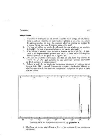 P oblema
PROBLEMAS
1 . El núcleo de hid ógeno e n p o ón. C ando en el campo de n elec o-
imán e colocan m e a de comp e o o gánico e aplica n campo
de adiof ec encia , no odo lo p o one ab o ben ene gía en campo de
la mi ma f e a pa a na f ec encia dada. ¿Po é?
2. ¿Po é e ili a n pa ón de efe encia in e na al ob ene n e pec o
de RMN? ¿Po é el e ame il ilano e n pa ón adec ado?
3. Si e ili a el me ano como efe encia in e na, e deci , i CH4 : $ 0,00,
¿c ál e el de pla amien o ímico del TMS? ¿C ále e ían lo de pla a-
mien o ímico de lo pico de la fig a 5.6?
4. ¿Po é lo p o one hid o ílico ab o ben en na ona m amplia de
alo e de 8? ¿Po é a men a de pla amien o ímico (e p e ado
en 8) al a men a la concen ación?
5. Ded ci a c ál de lo ig ien e comp e o pe enece el e pec o e e
incl e (pág. 90): -b anol, b om o de -b ilo, -b ilamina. ¿Cómo e-
ían lo e pec o de lo o o do comp e o ? A ígnen e lo pico a cada
ipo de p o ón.
~ i ~ ~ ~
135
i ~ ~ ~i ~ ~
7,0 6,0 5,0 4,0 3,0 2,0
E pec o RMN del comp e o de conocido del p oblema 5.
6. Cla ifi e en g po e i alen e a, b, c. . ., lo p o one de lo
ig ien e :
1,0
comp e o
 