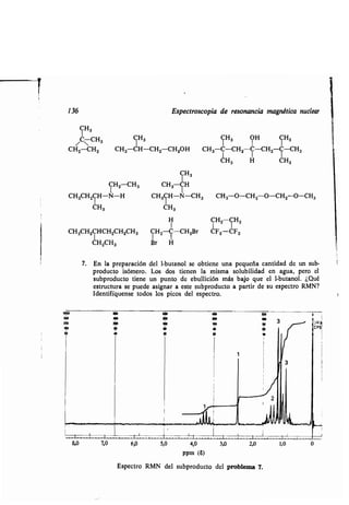 136 E pec o copia de e onancia magné ica n clea
CH3
CCH3
CH2-CH2
I
	 8,0 . . . .
7. En la p epa ación del 1-b anol e ob iene na pe eña can idad de n b-
p od c o i óme o. Lo do ienen la mi ma ol bilidad en ag a, pe o el
bp od c o iene n p n o de eb llición má bajo e el 1-b anol . ¿Q é
e c a e p ede a igna a e e bp od c o a pa i de e pec o RMN?
Iden ifí en e odo lo pico del e pec o.
CH3 CH3 OH CH3
CH3-CH-CH2 CH20H CH3-C-CH2 C-CH2-
C
-CH3
CH3 H CH3
7,0 6,0 5,0 4,0 3,0
ppm (S)
2,0
E pec o RMN del bp od c o del p oblema 7.
1,0 0
200
200 loo l2!0
loo o 3
eo 20
cP
CP IS
Ó 40
m »
I I
I
I
I
CH3
CH2-CH3 CH3 CH
CH3CH2CH-N-H CH3CH-N-CH3 CH3 O-CH2-O-CH2O-CH3
CH3 CH3
IH CH2CH2
CH3CH2CHCH2CH2CH3 CH2-C-CH2B CF2-CF2
CH2CH3 B H
 
