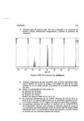P oblema 137
8. Tenemo , a í, n e pec o (pág. 137) e co e ponde a n comp e o de
fó m la C2H3C13 . In e p e a lo comple amen e ci c a del
comp e o.
40
1
• 000
300 i
30 i0
• 00
• »
2
8,0 7,0 6,0 5,0 4,0 3,0 2,0 1,0 0
ppm (S)
-E pec o RMN del comp e o del poblema 8.
9. ¿C án a denacione pin an mi en cinco p o one i alen e a-
cen e ? Mo a ele gía ado pin de lo
p o one n campo e e no, pec o de n p o ón H, acoplado
con ello .
10. Indica l iplicidad de cada p o ón en:
(a) B om o de i o-b ilo
(b) B om o de ec-b ilo
(c) B om o de -b ilo
P edeci pec o .
11. Un comp e o de conocido da n análi i al de 62,1 % de C
10,35 % de H . S pec o RMN con i e en n in ple e cen ado a 8 2,72
n iple e cen ado a S 4,73 . S ge i na e c a pa a dicho comp e o.
12. La olina enida óleo e cla ifican po amien o
en la de onación, omando como pa one ano (índice de oc ano 0)
o-oc ano (2,2,4-dime ilpen ano, índice de oc ano 100). El e pec o RMN
ep od cido (p ob . 12) co e ponde a no de e o one . ¿A c ál? Apo a
la elección con na di c ión comple a del e pec o.
 