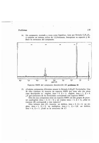 P oblema
00
500 400 300 oo
I
250
I
io0
1
14. Un comp e o, ece ado a ece como hipnó ico, iene po fó m la CGH1 :O3,
con iene n i ema cíclico de 1,3,5- io ano. In e p e a e pec o de-
d ci la e c a del comp e o.
7,0 ,0 4,0
ppm (5)
E pec o RMN del comp e o de conocido del p oblema 14
5,0
ioo
3
139
0 H
15 . ¿C án o comp e o dife en e po een la fó m la C4H10O? Fo m la lo . Uno
de ello (i óme o A) m e a n e pec o RMN e iene ólo do pico
c a de c ipción e : ingle e, á ea = 9, 8 = 1 ; ingle e, á ea = 1, $ = 4 .
¿A é e c a de la fo m lada co e ponde e e e pec o RMN?
O o de e o comp e o iene n e pec o RMN con do g po de pico :
n c ad ple e (á ea = 2, $ = 3) n iple e (á ea = 3, $ = 1), ¿Q é e -
c a (B) co e ponde a e e e pec o?
O o i óme o má (C), m e a : n doble e, á ea = 2, $ = 4 ; n in-
gle e, á ea = 1, 6 = 2; n m l iple e, á ea = 1, 8 = 1,8 ; n doble e,
á ea = 6, 8 = 1 . ¿C ál e la e c a de C?
 