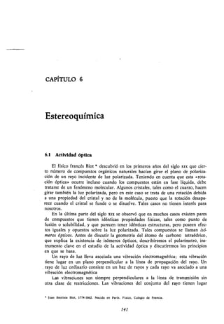 CAPÍTULO 6
Estereoquímica
6.1 Actividad óptica
El físico francés Biot * descubrió en los primeros años del siglo xix que cier-
to número de compuestos orgánicos naturales hacían girar el plano de polariza-
ción de un rayo incidente de luz polarizada . Teniendo en cuenta que esta «rota-
ción óptica» ocurre incluso cuando los compuestos están en fase líquida, debe
tratarse de un fenómeno molecular . Algunos cristales, tales como el cuarzo, hacen
girar también la luz polarizada, pero en este caso se trata de una rotación debida
a una propiedad del cristal y no de la molécula, puesto que la rotación desapa-
rece cuando el cristal se funde o se disuelve . Tales casos no tienen interés para
nosotros .
En la última parte del siglo xix se observó que en muchos casos existen pares
de compuestos que tienen idénticas propiedades físicas, tales como punto de
fusión o solubilidad, y que parecen tener idénticas estructuras, pero poseen efec-
tos iguales y opuestos sobre la luz polarizada . Tales compuestos se llaman isó-
meros ópticos. Antes de discutir la geometría del átomo de carbono tetraédrico,
que explica la existencia de isómeros ópticos, describiremos el polarímetro, ins-
trumento clave en el estudio de la actividad óptica y discutiremos los principios
en que se basa .
Un rayo de luz lleva asociada una vibración electromagnética ; esta vibración
tiene lugar en un plano perpendicular a la línea de propagación del rayo . Un
rayo de luz ordinario consiste en un haz de rayos y cada rayo va asociado a una
vibración electromagnética
Las vibraciones son siempre perpendiculares a la línea de transmisión sin
otra clase de restricciones. Las vibraciones del conjunto del rayo tienen lugar
Juan Bautista Biot, 1774-1862 . Nacido en París . Físico, Colegio de Francia .
141
 