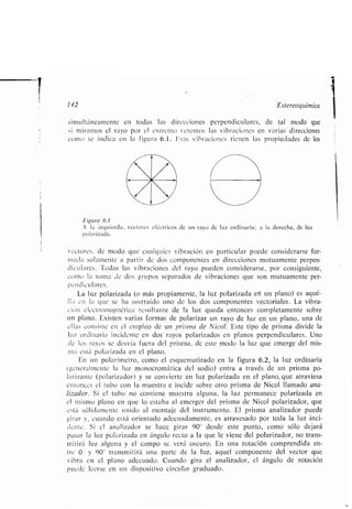 142 Estereoquímica
simultáneamente en todas las direcciones perpendiculares, de tal modo que
si miramos el rayo por el extremo veremos las vibraciones en varias direcciones
como se indica en la figura 6 .1 . Esas vibraciones tienen las propiedades de los
Figura 6.1
A la izquierda, vectores eléctricos de un rayo de luz ordinaria ; a la derecha, de luz
polarizada .
vectores, de modo que cualquier vibración en particular puede considerarse for-
mada solamente a partir de dos componentes en direcciones mutuamente perpen-
diculares . Todas las vibraciones del rayo pueden considerarse, por consiguiente,
corto la suma de dos grupos separados de vibraciones que son mutuamente per-
pendiculares .
La luz polarizada (o más propiamente, la luz polarizada eñ un plano) es aqué-
lla en la que se ha sustraído uno de los dos componentes vectoriales . La vibra-
cian electromagnética resultante de la luz queda entonces completamente sobre
un plano . Existen varias formas de polarizar un rayo de luz en un plano, una de
ellas consiste en el empleo de un prisma de Nicol. Este tipo de prisma divide la
luz ordinaria incidente en dos rayos polarizados en planos perpendiculares . Uno
de los rayos se desvía fuera del prisma, de este modo la luz que emerge del mis-
mo está polarizada en el plano.
En un polarímetro, como el esquematizado en la figura 6 .2, la luz ordinaria
(generalmente la luz monocromática del sodio) entra a través de un prisma po-
larizante (polarizador) y se convierte en luz polarizada en el plano, que atraviesa
entonces el tubo con la muestra e incide sobre otro prisma de Nicol llamado ana-
lizador. Si el tubo no contiene muestra alguna, la luz permanece polarizada en
el mismo plano en que lo estaba al emerger del prisma de Nicol polarizador, que
está sólidamente unido al montaje del instrumento . El prisma analizador puede
girar y, cuando está orientado adecuadamente, es atravesado por toda la luz inci-
dente. Si el analizador se hace girar 90° desde este punto, como sólo dejará
pasar la luz polarizada en ángulo recto a la que le viene del polarizador, no trans-
mitirá luz alguna y el campo se verá oscuro . En una rotación comprendida en-
tre 0' y 90" transmitirá una parte de la luz, aquel componente del vector que
vibra en el plano adecuado. Cuando gira el analizador, el ángulo de rotación
puede leerse en un dispositivo circular graduado .
 