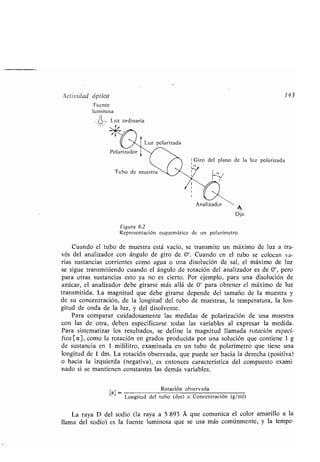 Actividad óptica 143
Fuente
luminosa
Luz ordinaria
''
Polarizador
y*
'_
Figura 6.2
Representación esquemática de un polarímetro .
Cuando el tubo de muestra está vacío, se transmite un máximo de luz a tra-
vés del analizador con ángulo de giro de 0 0. Cuando en el tubo se colocan va-
rias sustancias corrientes como agua o una disolución de sal, el máximo de luz
se sigue transmitiendo cuando el ángulo de rotación del analizador es de 0°, pero
para otras sustancias esto ya no es cierto . Por ejemplo, para una disolución de
azúcar, el analizador debe girarse más allá de 0° para obtener el máximo de luz
transmitida. La magnitud que debe girarse depende del tamaño de la muestra y
de su concentración, de la longitud del tubo de muestras, la temperatura, la lon-
gitud de onda de la luz, y del disolvente .
Para comparar cuidadosamente las medidas de polarización de una muestra
con las de otra, deben especificarse todas las variables al expresar la medida .
Para sistematizar los resultados, se define la magnitud llamada rotación especí-
fica [a], como la rotación en grados producida por una solución que contiene 1 g
de sustancia en 1 mililitro, examinada en un tubo de polarímetro que tiene una
longitud de 1 dm. La rotación observada, que puede ser hacia la derecha (positiva)
o hacia la izquierda (negativa), es entonces característica del compuesto exami-
nado si se mantienen constantes las demás variables .
[a] _ Rotación observada
Longitud del tubo (dm) x Concentración (g/ml)
La raya D del sodio (la raya a 5 893 A que comunica el color amarillo a la
llama del sodio) es la fuente luminosa que se usa más comúnmente, y la tempe-
Ojo
 