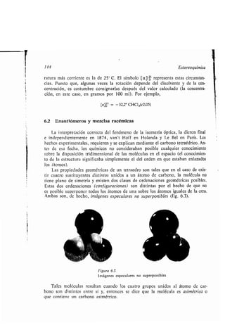 1
144 Estereoquímica
ratura más corriente es la de 25° C . El símbolo [a] p5 representa estas circunstan-
cias . Puesto que, algunas veces la rotación depende del disolvente y de la con-
centración, es costumbre consignarlas después del valor calculado (la concentra-
ción, en este caso, en gramos por 100 ml) . Por ejemplo,
[a]ó5 = - 32,2° CHC13(c2,05)
6.2 Enantiómeros y mezclas racémicas
La interpretación correcta del fenómeno de la isomería óptica, la dieron final
e independientemente en 1874, van't Hoff en Holanda y Le Bel en París . Los
hechos experimentales, requieren y se explican mediante el carbono tetraédrico . An-
tes de esa fecha, los químicos no consideraban posible cualquier conocimiento
sobre la disposición tridimensional de las moléculas en el espacio (el conocimien-
to de la estructura significaba simplemente el del orden en que estaban enlazados
los átomos) .
Las propiedades geométricas de un tetraedro son tales que en el caso de exis-
tir cuatro sustituyentes distintos unidos a un átomo de carbono, la molécula no
tiene plano de simetría y existen dos clases de ordenaciones geométricas posibles .
Estas dos ordenaciones (configuraciones) son distintas por el hecho de que no
es posible superponer todos los átomos de una sobre los átomos iguales de la otra .
Ambas son, de hecho, imágenes especulares no superponibles (fig . 6.3) .
Figura 6.3
Imágenes especulares no superponibles
Tales moléculas resultan cuando los cuatro grupos unidos al átomo de car-
bono son distintos entre sí y, entonces se dice que la molécula es asimétrica o
que contiene un carbono asimétrico .
1
 