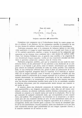 r
146 Estereoquímica
Plano del espejo
H i H
i
CH .i H, ; i CH,j C-CH .,
clCI
Imágenes especulares pp superponibles .
Compárese este compuesto con el 2-clorobutano donde los cuatro grupos uni-
dos al carbono 2 son distintos . En los compuestos sencillos la presencia de uno
de estos átomos de carbono «asimétrico» lleva a la existencia de enantiómeros .
Podríamos preguntar aquí, si la existencia de isómeros ópticos es una curio-
sidad académica o si juega un papel importante en el mundo real . Como se verá
en los capítulos posteriores, muchos, o mejor, la mayoría de los compuestos que
concurren en los sistemas vivos contienen uno o más átomos de carbono asimé-
tricos. Los sistemas biológicos son, en general, muy sensibles a las exigencias de
una determinada imagen especular ; resulta así inuy importante entender este fenó-
meno si queremos comprender cualquier clase de sistema vivo .
Podríamos preguntar, también, ¿por qué se comportan de este modo los enan-
tiómeros frente a la luz polarizada? Si nos referimos a una disolución de un com-
puesto o a un líquido o gas puros, como el metano, encontramos que contienen
gran número de moléculas orientadas de todos los modos posibles . Una molécula
dada, en una orientación arbitraria fija, girará el plano de polarización de luz en
una pequeña magnitud, pongamos hacia la izquierda. Si la molécula es superpo-
nible con su imagen especular, como el metano, es igualmente probable que otra
molécula tendrá la orientación de la imagen especular de la primera en cualquier
instante determinado ; las contribuciones rotacionales de las dos moléculas serán
así iguales y opuestas y se compensarán. Si se trabaja con una muestra macroscó-
pica, las diversas orientaciones posibles harán girar la luz en cantidades variables
en distintas direcciones, pero las compensaciones darán siempre una rotación to-
tal media de cero .
Si tenemos ahora una disolución compuesta de moléculas idénticas que no
sean superponibles a sus imágenes especulares y todas ellas son del mismo enan-
tiómero, entonces, las distintas moléculas tendrán distintas orientaciones que con-
tribuirán en conjunto a la rotación óptica del total de la disolución . Pero la ima-
gen especular de cualquier orientación dada, que correspondería al otro enantió-
mero, está ausente. Por consiguiente, las rotaciones no se compensan y se adicio-
narán para dar una resultante distinta de cero . El otro enantiómero daría una so-
lución con orientaciones que serían las imágenes especulares de la primera y, por
consiguiente, darían una rotación igual y opuesta. Una mezcla de cantidades igua-
les de los dos enantiómeros (mezcla racémica) daría una disolución en la que para
cada orientación existiría igual probabilidad de otra imagen especular inversa, y
la rotación resultante de tal mezcla es cero .
 