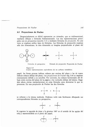 Proyecciones de Fischer 147
6.3 Proyecciones de Fischer
Desgraciadamente es difícil representar un tetraedro, que es tridimensional,
mediante dibujos o fórmulas bidimensionales . Las dos representaciones princi-
pales son en perspectiva (sección 3 .1) y mediante fórmulas de proyección . En este
texto se emplean ambos tipos de fórmulas . Las fórmulas de proyección emplean
sólo dos dimensiones, la otra dimensión se imagina perpendicular al plano del
Fórmulas de perspectiva
c
1
a b a- iC-1) a
d d
Fórmula de proyección Proyección de Fischer
Figura 6 .4
Cuatro representaciones equivalentes de un carbono tetraédrico .
papel; las líneas gruesas indican enlaces por encima del plano y las de trazos
indican enlaces debajo del plano. Las proyecciones de Fischer (fig. 6.4) se emplean
extensamente debido a su sencillez . Por convenio, los enlaces horizontales del di-
bujo están encima del plano de la página y los verticales debajo del mismo. Haga-
mos ahora ciertas manipulaciones en estas fórmulas para demostrar lo que re-
presentan . En una proyección de Fischer las dos fórmulas
e d
a
a b
b
d c
se refieren a la misma molécula . Podemos verlo más fácilmente dibujando sus
correspondientes fórmulas en perspectiva .
y
y b
b -a
d e
Si cogemos la segunda de éstas y la giramos 180 0 en el sentido de las agujas del
reloj y manteniéndola en el plano del papel,
a a--°-b
d
a
c
b
d
 