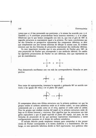 148 Estereoquímica
vemos que a y b han permutado sus posiciones, y lo mismo ha ocurrido con c y d.
También a y b continúan proyectándose hacia nosotros mientras c y d se alejan .
Obsérvese que lo que hemos conseguido con esto es, que tras el giro de 180°, la
segunda estructura es exactamente igual a la primera . Por tanto concluiremos que
las dos fórmulas en perspectiva representan dos compuestos idénticos, es decir
que simplemente son dos formas distintas de dibujar la misma cosa . Es evidente
entonces que las dos fórmulas de proyección representan dos moléculas idénticas .
Es muy importante recordar que si una proyección de Fischer gira 180 0, da
otra proyección de Fischer que corresponde a una molécula idéntica . En cambio
las siguientes proyecciones de Fischer no son idénticas, sino que representan un
par de enantiómeros :
c
b
Para demostrarlo escribamos una vez más las correspondientes fórmulas en pers-
pectiva:
b
Para tratar de superponerlas, tomemos la segunda y girémosla 90 0 en sentido con-
trario a las agujas del reloj y en el plano del papel :
c
d-r-c a .. b
b d
Si comparamos ahora esta última estructura con la primera podemos ver que los
grupos unidos al carbono asimétrico están en el mismo orden ; en otras palabras,
comenzando por a y yendo como en el reloj, aparece el orden acbd en ambas.
Pero los grupos que estaban encima del papel en la primera estructura están de-
bajo en la última (tercera) y viceversa . Esto significa que las estructuras son imá-
genes especulares y que el papel equivale al plano del espejo . Así pues, las dos
fórmulas de proyección de las que partimos representan enantiómeros y tienen
configuraciones opuestas en el átomo de carbono asimétrico .
El método descrito puede emplearse siempre para comprobar si dos proyec-
ciones de Fischer corresponden a la misma molécula o a enantiómeros . Sin em-
bargo, es una operación laboriosa donde es fácil equivocarse . Los químicos idea-
1
 
