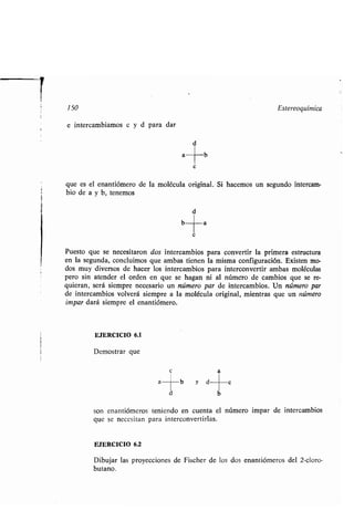 r
150 Estereoquímica
e intercambiamos c y d para dar
d
c
a
a
b
b
que es el enantiómero de la molécula original. Si hacemos un segundo intercam-
bio de a y b, tenemos
d
c
a
Puesto que se necesitaron dos intercambios para convertir la primera estructura
en la segunda, concluimos que ambas tienen la misma configuración . Existen mo-
dos muy diversos de hacer los intercambios para interconvertir ambas moléculas
pero sin atender el orden en que se hagan ni al número de cambios que se re-
quieran, será siempre necesario un número par de intercambios . Un número par
de intercambios volverá siempre a la molécula original, mientras que un número
impar dará siempre el enantiómero .
EJERCICIO 6.1
Demostrar que
c
son enantiómeros teniendo en cuenta el número impar de intercambios
que se necesitan para interconvertirlas .
EJERCICIO 6.2
Dibujar las proyecciones de Fischer de los dos enantiómeros del 2-cloro-
butano.
 